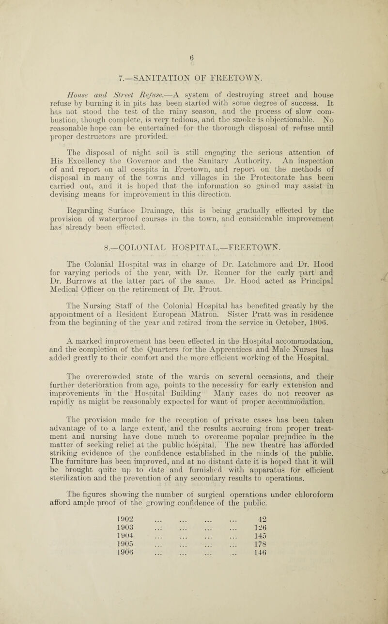 G 7.—SANITATION OF FREETOWN. House and Street Refuse.—A system of destroying street and house refuse by burning it in pits lias been started with some degree of success. It has not stood the test of the rainy season, and the process of slow com¬ bustion, though complete, is very tedious, and the smoke is objectionable. No reasonable hope can be entertained for the thorough disposal of refuse until proper destructors are provided. The disposal of night soil is still engaging the serious attention of His Excellency the Governor and the Sanitary Authority. An inspection of and report on all cesspits in Freetown, and report on the methods of disposal in many of the towns and villages in the Protectorate has been carried out, and it is hoped that the information so gained may assist in devising means for improvement in this direction. Regarding Surface Drainage, this is being gradually effected by the provision of waterproof courses in the town, and considerable improvement lias already been effected. 8.—COLONIAL HOSPITAL.—FREETOWN. The Colonial Hospital was in charge of Dr. Latchmore and Dr. Hood for varying periods of the year, with Dr. Renner for the early part and Dr. Burrows at the latter part of the same. Dr. Hood acted as Principal Medical Officer on the retirement of Dr. Prout. The Nursing Staff of the Colonial Hospital has benefited greatly by the appointment of a Resident European Matron. Sister Pratt was in residence from the beginning of the year and retired from the service in October, 1906. A marked improvement has been effected in the Hospital accommodation, and the completion of the Quarters for the Apprentices and Male Nurses has added greatly to their comfort and the more efficient working of the Hospital. The overcrowded state of the wards on several occasions, and their further deterioration from age, points to the necessity for early extension and improvements in the Hospital Building Many cases do not recover as rapidly as might be reasonably expected for want of proper accommodation. The provision made for the reception of private cases has been taken advantage of to a large extent, and the results accruing from proper treat¬ ment and nursing have done much to overcome popular prejudice in the matter of seeking relief at the public hospital. The new theatre has afforded striking evidence of the confidence established in the minds of the public. The furniture has been improved, and at no distant date it is hoped that it will be brought quite up to date and furnished with apparatus for efficient sterilization and the prevention of any secondary results to operations. The figures showing the number of surgical operations under chloroform afford ample proof of the growing confidence of the public. 42 12G 145 178 146 1903 1904 1905 1906