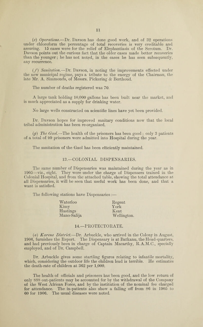 (e) Operations.—Dr. Davson has done good work, and of 32 operations under chloroform the percentage of total recoveries is very creditable and assuring. 15 cases were for the relief of Elephantiasis of the Scrotum. Dr. Davson points out the curious fact that the older cases made better recoveries than the younger; he has not noted, in the cases he has seen subsequently, any recurrence. (/) Sanitation.—Dr. Davson, in noting the improvements effected under the new municipal regime, pays a tribute to the energy of the Chairman, the late Mr. A. Simmonds, of Messrs. Pickering & Berthoud. The number of deaths registered was 70. A large tank holding 10,000 gallons has been built near the market, and is much appreciated as a supply for drinking water. No large wells constructed on scientific lines have yet been provided. Dr. Davson hopes for improved sanitary conditions now that the local tribal administration has been re-organised. (g) The Gaol.—The health of the prisoners has been good ; only 3 patients of a total of 99 prisoners were admitted into Hospital during the year. The sanitation of the Gaol has been efficiently maintained. 13.—COLONIAL DISPENSARIES. The same number of Dispensaries was maintained during the year as in 3 905—viz., eight. They were under the charge of Dispensers trained in the Colonial Hospital, and from the attached table, showing the total attendance at all Dispensaries, it will be seen that useful work has been done, and that a want is satisfied. The following stations have Dispensaries :— Waterloo Kissy Hastings Mano-Salija Regent York Kent Wellington. 14.—PROTECTORATE. (a) Karene District.—Dr. Arbuckle, who arrived in the Colony in August, 1906, furnishes the Report. The Dispensary is at Batkanu, the Head-quarters, and had previously been in charge of Captain Macarthy, R.A.M.C., specially employed, and of Dr. Campbell. Dr. Arbuckle gives some startling figures relating to infantile mortality, which, considering the outdoor life the children lead is terrible. He estimates the death-rate of children at 362 per 1,000. The health of officials and prisoners has been good, and the low return of only 888 out-patients may be accounted for by the withdrawal of the Company of the West African Force, and by the institution of the nominal fee charged for attendance. The in-patients also show a falling off from 86 in 1905 to 60 for 1906. The usual diseases were noted.