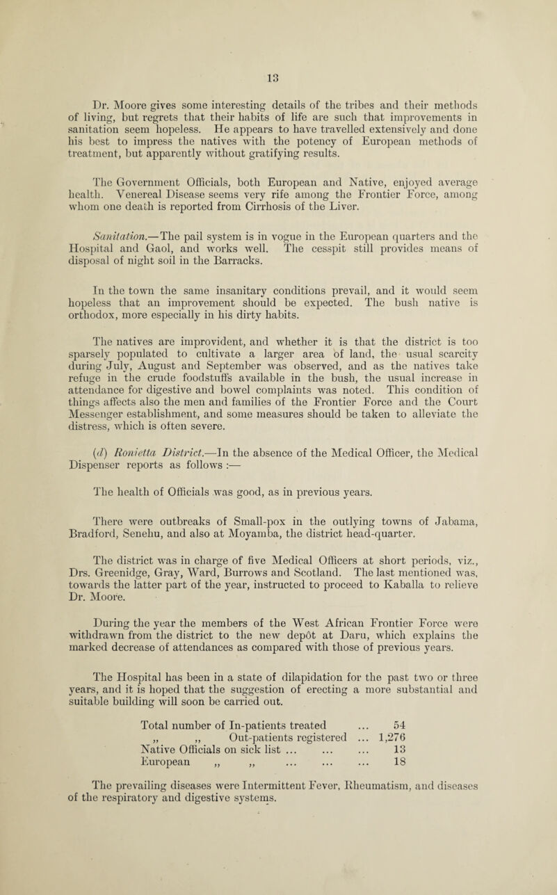 Dr. Moore gives some interesting details of the tribes and their methods of living, but regrets that their habits of life are such that improvements in sanitation seem hopeless. He appears to have travelled extensively and done his best to impress the natives with the potency of European methods of treatment, but apparently without gratifying results. The Government Officials, both European and Native, enjoyed average health. Venereal Disease seems very rife among the Frontier Force, among whom one death is reported from Cirrhosis of the Liver. Sanitation.—The pail system is in vogue in the European quarters and the Hospital and Gaol, and works well. The cesspit still provides means of disposal of night soil in the Barracks. In the town the same insanitary conditions prevail, and it would seem hopeless that an improvement should be expected. The bush native is orthodox, more especially in his dirty habits. The natives are improvident, and whether it is that the district is too sparsely populated to cultivate a larger area of land, the usual scarcity during July, August and September was observed, and as the natives take refuge in the crude foodstuffs available in the bush, the usual increase in attendance for digestive and bowel complaints was noted. This condition of things affects also the men and families of the Frontier Force and the Court Messenger establishment, and some measures should be taken to alleviate the distress, which is often severe. (d) Ronietta District.—In the absence of the Medical Officer, the Medical Dispenser reports as follows :— The health of Officials was good, as in previous years. There were outbreaks of Small-pox in the outlying towns of Jabama, Bradford, Seneliu, and also at Moyamba, the district head-quarter. The district was in charge of five Medical Officers at short periods, viz., Drs. Greenidge, Gray, Ward, Burrows and Scotland. The last mentioned was, towards the latter part of the year, instructed to proceed to Kaballa to relieve Dr. Moore. During the year the members of the West African Frontier Force were withdrawn from the district to the new depbt at Daru, which explains the marked decrease of attendances as compared with those of previous years. The Hospital has been in a state of dilapidation for the past two or three years, and it is hoped that the suggestion of erecting a more substantial and suitable building will soon be carried out. Total number of In-patients treated ... 54 „ ,, Out-patients registered ... 1,276 Native Officials on sick list ... ... ... 13 European ,, ,, ... ... ... 18 The prevailing diseases were Intermittent Fever, Rheumatism, and diseases of the respiratory and digestive systems.