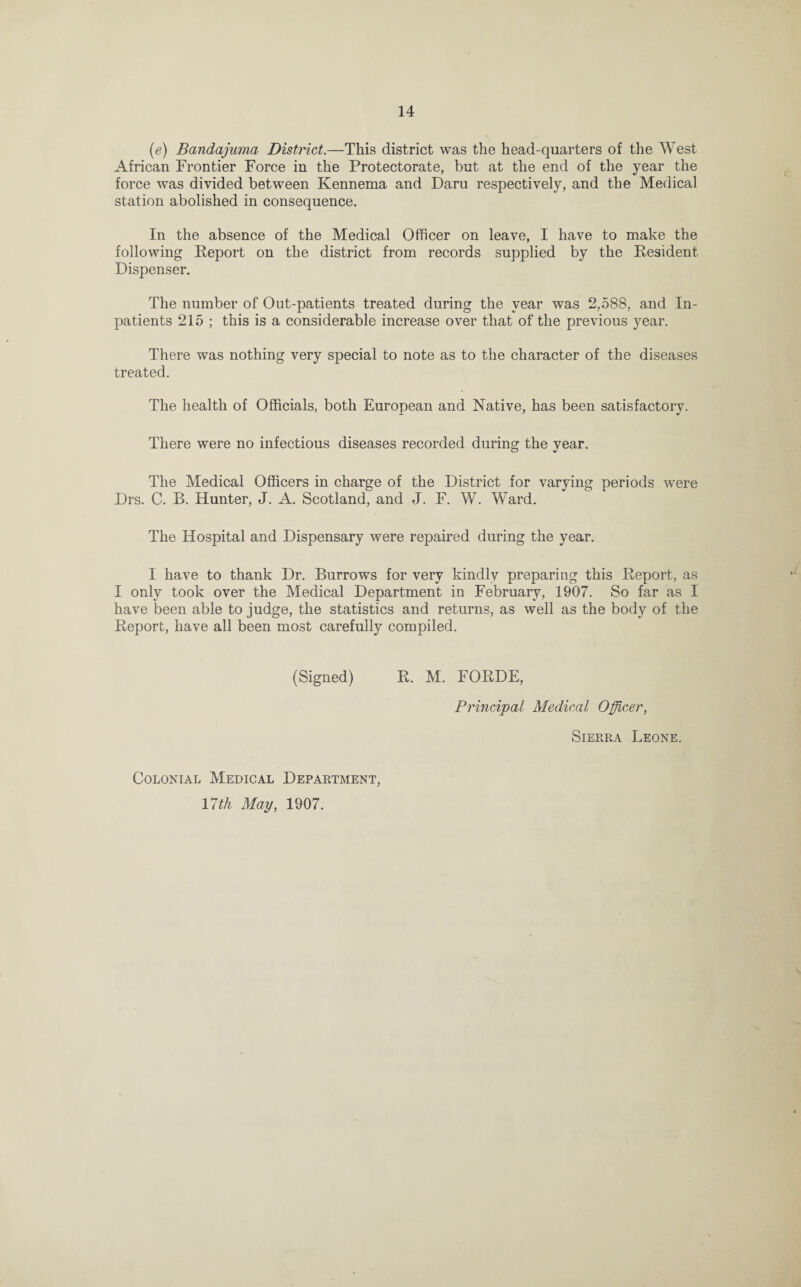 (e) Bandajuma District.—This district was the head-quarters of the West African Frontier Force in the Protectorate, but at the end of the year the force was divided between Kennema and Daru respectively, and the Medical station abolished in consequence. In the absence of the Medical Officer on leave, I have to make the following Report on the district from records supplied by the Resident Dispenser. The number of Out-patients treated during the year was 2,588, and In¬ patients 215 ; this is a considerable increase over that of the previous year. There was nothing very special to note as to the character of the diseases treated. The health of Officials, both European and Native, has been satisfactory. There were no infectious diseases recorded during the year. The Medical Officers in charge of the District for varying periods were Drs. C. B. Hunter, J. A. Scotland, and J. F. W. Ward. The Hospital and Dispensary were repaired during the year. I have to thank Dr. Burrows for very kindly preparing this Report, as I only took over the Medical Department in February, 1907. So far as I have been able to judge, the statistics and returns, as well as the body of the Report, have all been most carefully compiled. (Signed) R. M. FORDE, Principal Medical Officer, Colonial Medical Department, 17^ May, 1907. Sierra Leone.