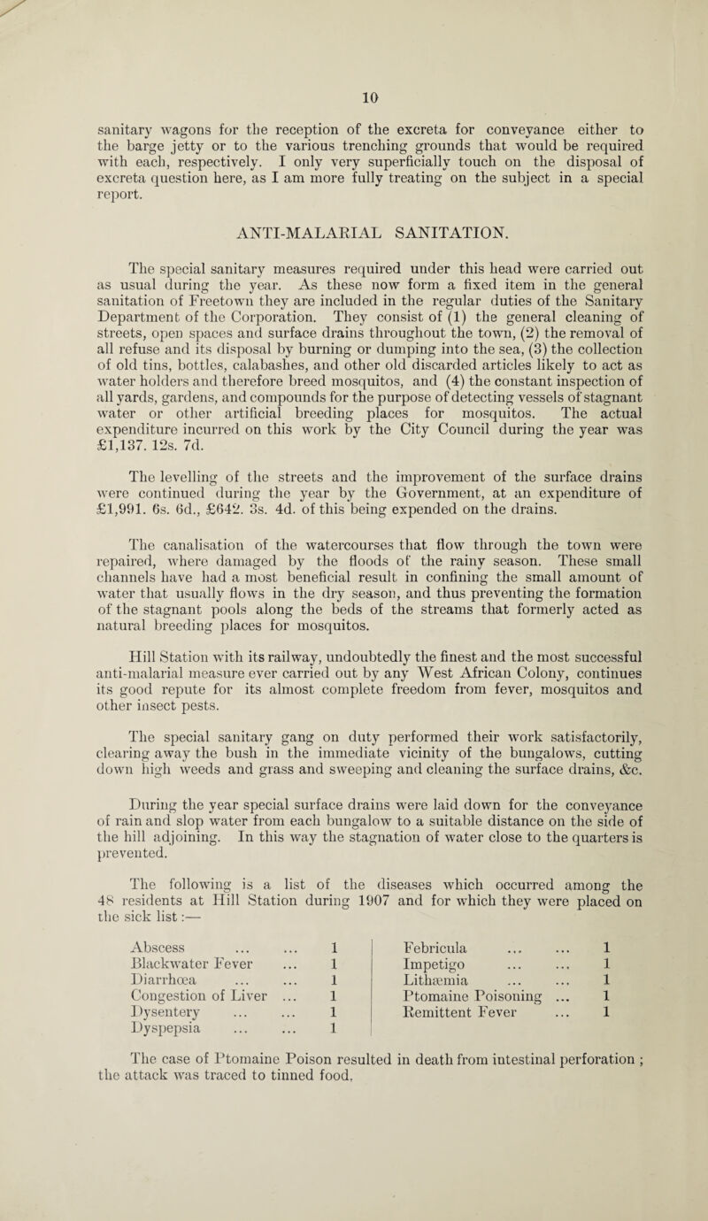 sanitary wagons for the reception of the excreta for conveyance either to the barge jetty or to the various trenching grounds that would be required with each, respectively. I only very superficially touch on the disposal of excreta question here, as I am more fully treating on the subject in a special report. ANTI-MALARIAL SANITATION. The special sanitary measures required under this head were carried out as usual during the year. As these now form a fixed item in the general sanitation of Freetown they are included in the regular duties of the Sanitary Department of the Corporation. They consist of (1) the general cleaning of streets, open spaces and surface drains throughout the town, (2) the removal of all refuse and its disposal by burning or dumping into the sea, (3) the collection of old tins, bottles, calabashes, and other old discarded articles likely to act as water holders and therefore breed mosquitos, and (4) the constant inspection of all yards, gardens, and compounds for the purpose of detecting vessels of stagnant water or other artificial breeding places for mosquitos. The actual expenditure incurred on this work by the City Council during the year was £1,137. 12s. 7d. The levelling of the streets and the improvement of the surface drains were continued during the year by the Government, at an expenditure of £1,991. 6s. 6d., £642. 3s. 4d. of this being expended on the drains. The canalisation of the watercourses that flow through the town were repaired, where damaged by the floods of the rainy season. These small channels have had a most beneficial result in confining the small amount of water that usually flows in the dry season, and thus preventing the formation of the stagnant pools along the beds of the streams that formerly acted as natural breeding places for mosquitos. Hill Station with its railway, undoubtedly the finest and the most successful anti-malarial measure ever carried out by any West African Colony, continues its good repute for its almost complete freedom from fever, mosquitos and other insect pests. The special sanitary gang on duty performed their work satisfactorily, clearing away the bush in the immediate vicinity of the bungalows, cutting down high weeds and grass and sweeping and cleaning the surface drains, &c. During the year special surface drains were laid down for the conveyance of rain and slop water from each bungalow to a suitable distance on the side of the hill adjoining. In this way the stagnation of water close to the quarters is prevented. The following is a list of the diseases which occurred among the 48 residents at Hill Station during 1907 and for which they were placed on the sick list:— Abscess 1 Febricula 1 Blackwater Fever I Impetigo 1 Diarrhoea 1 Lithsemia 1 Congestion of Liver ... 1 Ptomaine Poisoning ... 1 Dysentery 1 Remittent Fever 1 Dyspepsia 1 The case of Ptomaine Poison resulted in death from intestinal perforation ; the attack was traced to tinned food,