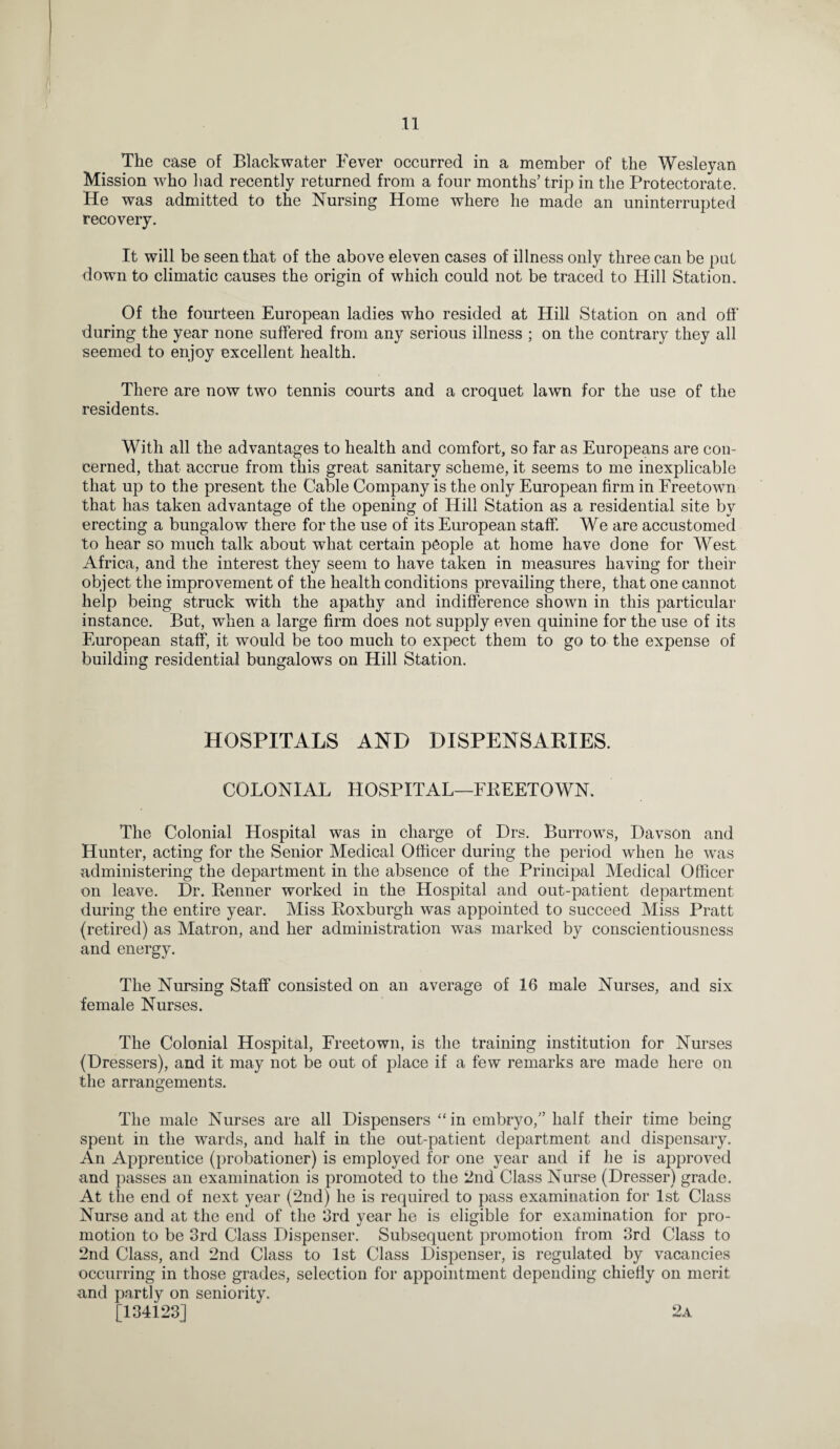 The case of Blackwater Fever occurred in a member of the Wesleyan Mission who had recently returned from a four months’ trip in the Protectorate. He was admitted to the Nursing Home where he made an uninterrupted recovery. It will be seen that of the above eleven cases of illness only three can be put down to climatic causes the origin of which could not be traced to Hill Station. Of the fourteen European ladies who resided at Hill Station on and off during the year none suffered from any serious illness ; on the contrary they all seemed to enjoy excellent health. There are now two tennis courts and a croquet lawn for the use of the residents. With all the advantages to health and comfort, so far as Europeans are con¬ cerned, that accrue from this great sanitary scheme, it seems to me inexplicable that up to the present the Cable Company is the only European firm in Freetown that has taken advantage of the opening of Hill Station as a residential site by erecting a bungalow there for the use of its European staff. We are accustomed to hear so much talk about what certain people at home have done for West Africa, and the interest they seem to have taken in measures having for their object the improvement of the health conditions prevailing there, that one cannot help being struck with the apathy and indifference shown in this particular instance. But, when a large firm does not supply even quinine for the use of its European staff, it would be too much to expect them to go to the expense of building residential bungalows on Hill Station. HOSPITALS AND DISPENSARIES. COLONIAL HOSPITAL—FREETOWN. The Colonial Hospital was in charge of Drs. Burrows, Davson and Hunter, acting for the Senior Medical Officer during the period when he wTas administering the department in the absence of the Principal Medical Officer on leave. Dr. Benner worked in the Hospital and out-patient department during the entire year. Miss Boxburgh was appointed to succeed Miss Pratt (retired) as Matron, and her administration was marked by conscientiousness and energy. The Nursing Staff consisted on an average of 16 male Nurses, and six female Nurses. The Colonial Hospital, Freetown, is the training institution for Nurses (Dressers), and it may not be out of place if a few remarks are made here on the arrangements. The male Nurses are all Dispensers “in embryo,” half their time being spent in the wards, and half in the out-patient department and dispensary. An Apprentice (probationer) is employed for one year and if he is approved and passes an examination is promoted to the 2nd Class Nurse (Dresser) grade. At the end of next year (2nd) he is required to pass examination for 1st Class Nurse and at the end of the 3rd year he is eligible for examination for pro¬ motion to be 3rd Class Dispenser. Subsequent promotion from 3rd Class to 2nd Class, and 2nd Class to 1st Class Dispenser, is regulated by vacancies occurring in those grades, selection for appointment depending chiefly on merit and partly on seniority. [134i23] 2a