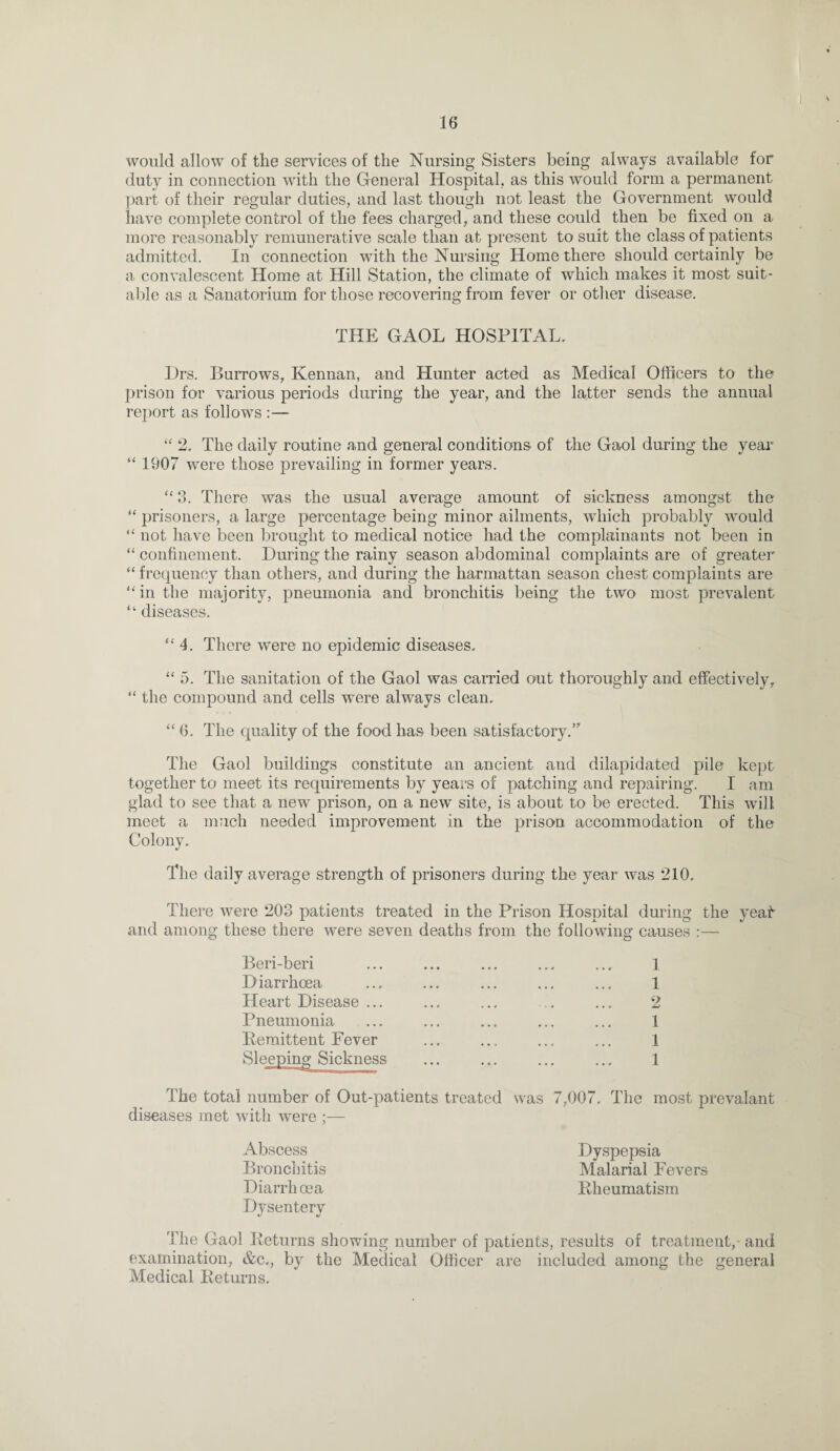 would allow of the services of the Nursing Sisters being always available for duty in connection with the General Hospital, as this would form a permanent part of their regular duties, and last though not least the Government would have complete control of the fees charged, and these could then be fixed on a more reasonably remunerative scale than at present to suit the class of patients admitted. In connection with the Nursing Home there should certainly be a convalescent Home at Hill Station, the climate of which makes it most suit¬ able as a Sanatorium for those recovering from fever or other disease. THE GAOL HOSPITAL. Drs. Burrows, ICennan, and Hunter acted as Medical Officers to the prison for various periods during the year, and the latter sends the annual report as follows :— “ 2. The daily routine and general conditions of the Gaol during the year “ 1907 were those prevailing in former years. “ 3. There was the usual average amount of sickness amongst the “ prisoners, a large percentage being minor ailments, which probably would “ not have been brought to medical notice had the complainants not been in “ confinement. During the rainy season abdominal complaints are of greater “ frequency than others, and during the harmattan season chest complaints are in the majority, pneumonia and bronchitis being the two most prevalent  diseases. 4. There were no epidemic diseases. “5. The sanitation of the Gaol was carried out thoroughly and effectively, “ the compound and cells were always clean. “ 6. The quality of the food has been satisfactory.” The Gaol buildings constitute an ancient and dilapidated pile kept together to meet its requirements by years of patching and repairing. I am glad to see that a new prison, on a new site, is about to be erected. This will meet a much needed improvement in the prison accommodation of the Colony. The daily average strength of prisoners during the year was 210. There were 203 patients treated in the Prison Hospital during the yea! and among these there were seven deaths from the following causes :— Beri-beri ... ... ... ... ... 1 Diarrhoea ... ... ... ... ... 1 Heart Disease ... ... ... .. ... 2 Pneumonia ... ... ... ... ... 1 Remittent Fever ... ... ... ... 1 Sleeping Sickness ... ... ... ... 1 The total number of Out-patients treated was 7,007. The most prevalant diseases met with were Abscess Dyspepsia Bronchitis Malarial Fevers Diarrhoea Rheumatism Dysentery The Gaol Returns showing number of patients, results of treatment,- and examination, &c., by the Medical Officer are included among the general Medical Returns.