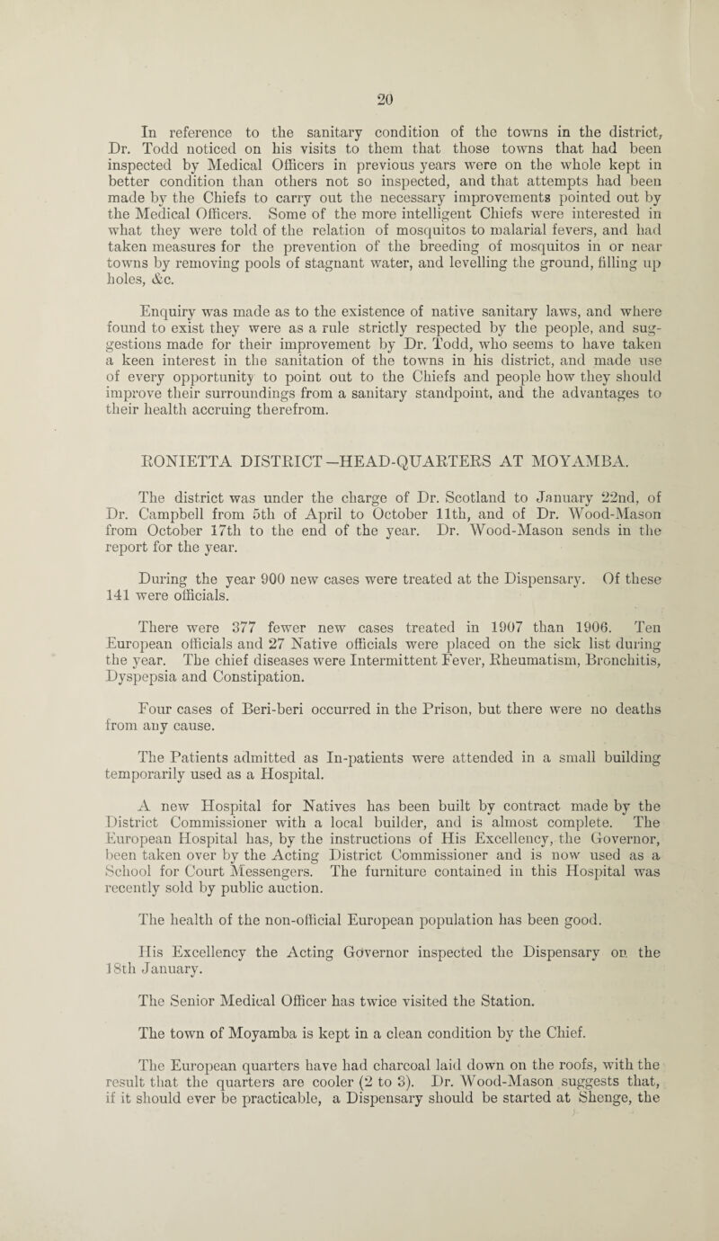 In reference to the sanitary condition of the towns in the district, Dr. Todd noticed on his visits to them that those towns that had been inspected by Medical Officers in previous years were on the whole kept in better condition than others not so inspected, and that attempts had been made by the Chiefs to carry out the necessary improvements pointed out by the Medical Officers. Some of the more intelligent Chiefs were interested in what they were told of the relation of mosquitos to malarial fevers, and had taken measures for the prevention of the breeding of mosquitos in or near towns by removing pools of stagnant water, and levelling the ground, filling up holes, &c. Enquiry was made as to the existence of native sanitary laws, and where found to exist they were as a rule strictly respected by the people, and sug¬ gestions made for their improvement by Dr. Todd, who seems to have taken a keen interest in the sanitation of the towns in his district, and made use of every opportunity to point out to the Chiefs and people how they should improve their surroundings from a sanitary standpoint, and the advantages to their health accruing therefrom. RONIETTA DISTRICT-HEAD-QUARTERS AT MOYAMBA. The district was under the charge of Dr. Scotland to January 22nd, of Dr. Campbell from 5th of April to October 11th, and of Dr. Wood-Mason from October 17tli to the end of the year. Dr. Wood-Mason sends in the report for the year. During the year 900 new cases were treated at the Dispensary. Of these 141 were officials. There were 377 fewer new cases treated in 1907 than 1906. Ten European officials and 27 Native officials were placed on the sick list during the year. The chief diseases were Intermittent Fever, Rheumatism, Bronchitis, Dyspepsia and Constipation. Four cases of Beri-beri occurred in the Prison, but there were no deaths from any cause. The Patients admitted as In-patients were attended in a small building temporarily used as a Hospital. A new Hospital for Natives has been built by contract made by the District Commissioner with a local builder, and is almost complete. The European Hospital has, by the instructions of His Excellency, the Governor, been taken over by the Acting District Commissioner and is now used as a School for Court Messengers. The furniture contained in this Hospital was recently sold by public auction. The health of the non-official European population has been good. His Excellency the Acting Governor inspected the Dispensary on the 18th January. The Senior Medical Officer has twice visited the Station. The town of Moyamba is kept in a clean condition by the Chief. The European quarters have had charcoal laid down on the roofs, with the result that the quarters are cooler (2 to 3). Dr. Wood-Mason suggests that, if it should ever be practicable, a Dispensary should be started at Shenge, the