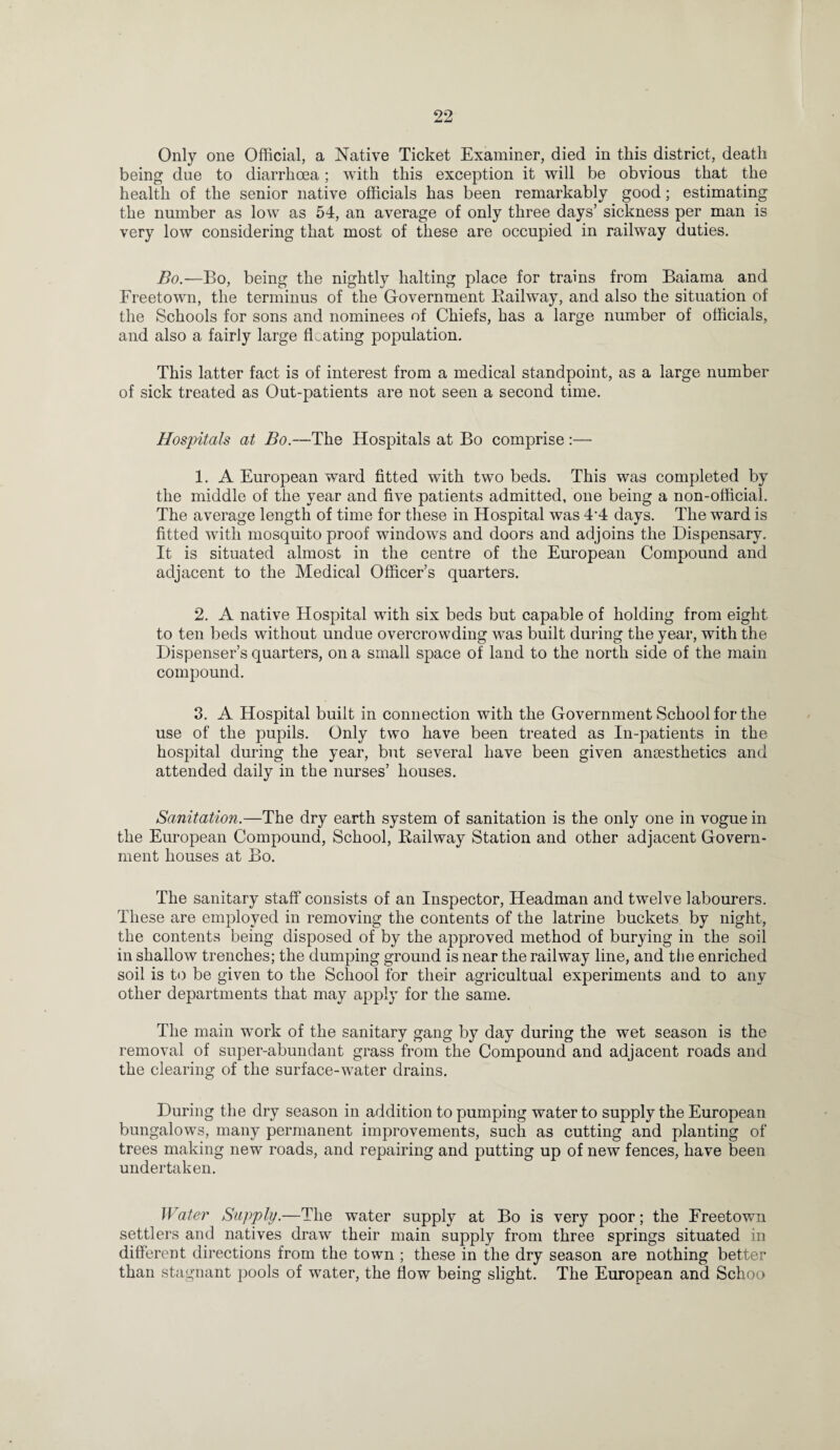 Only one Official, a Native Ticket Examiner, died in this district, death being due to diarrhoea; with this exception it will be obvious that the health of the senior native officials has been remarkably good; estimating the number as low as 54, an average of only three days’ sickness per man is very low considering that most of these are occupied in railway duties. Bo.—Bo, being the nightly halting place for trains from Baiama and Freetown, the terminus of the Government Railway, and also the situation of the Schools for sons and nominees of Chiefs, has a large number of officials, and also a fairly large floating population. This latter fact is of interest from a medical standpoint, as a large number of sick treated as Out-patients are not seen a second time. Hospitals at Bo.—The Hospitals at Bo comprise:— 1. A European ward fitted with two beds. This was completed by the middle of the year and five patients admitted, one being a non-official. The average length of time for these in Hospital was 44 days. The ward is fitted with mosquito proof windows and doors and adjoins the Dispensary. It is situated almost in the centre of the European Compound and adjacent to the Medical Officer’s quarters. 2. A native Hospital with six beds but capable of holding from eight to ten beds without undue overcrowding wTas built during the year, with the Dispenser’s quarters, on a small space of land to the north side of the main compound. 3. A Hospital built in connection with the Government School for the use of the pupils. Only two have been treated as In-patients in the hospital during the year, but several have been given anaesthetics and attended daily in the nurses’ houses. Sanitation.—The dry earth system of sanitation is the only one in vogue in the European Compound, School, Railway Station and other adjacent Govern¬ ment houses at Bo. The sanitary staff consists of an Inspector, Headman and twelve labourers. These are employed in removing the contents of the latrine buckets by night, the contents being disposed of by the approved method of burying in the soil in shallow trenches; the dumping ground is near the railway line, and the enriched soil is to be given to the School for their agricultual experiments and to any other departments that may apply for the same. The main wTork of the sanitary gang by day during the wet season is the removal of super-abundant grass from the Compound and adjacent roads and the clearing of the surface-water drains. During the dry season in addition to pumping water to supply the European bungalows, many permanent improvements, such as cutting and planting of trees making new roads, and repairing and putting up of new fences, have been undertaken. Water Supply.—The water supply at Bo is very poor; the Freetown settlers and natives draw their main supply from three springs situated in different directions from the town ; these in the dry season are nothing better than stagnant pools of water, the flow being slight. The European and Schoo
