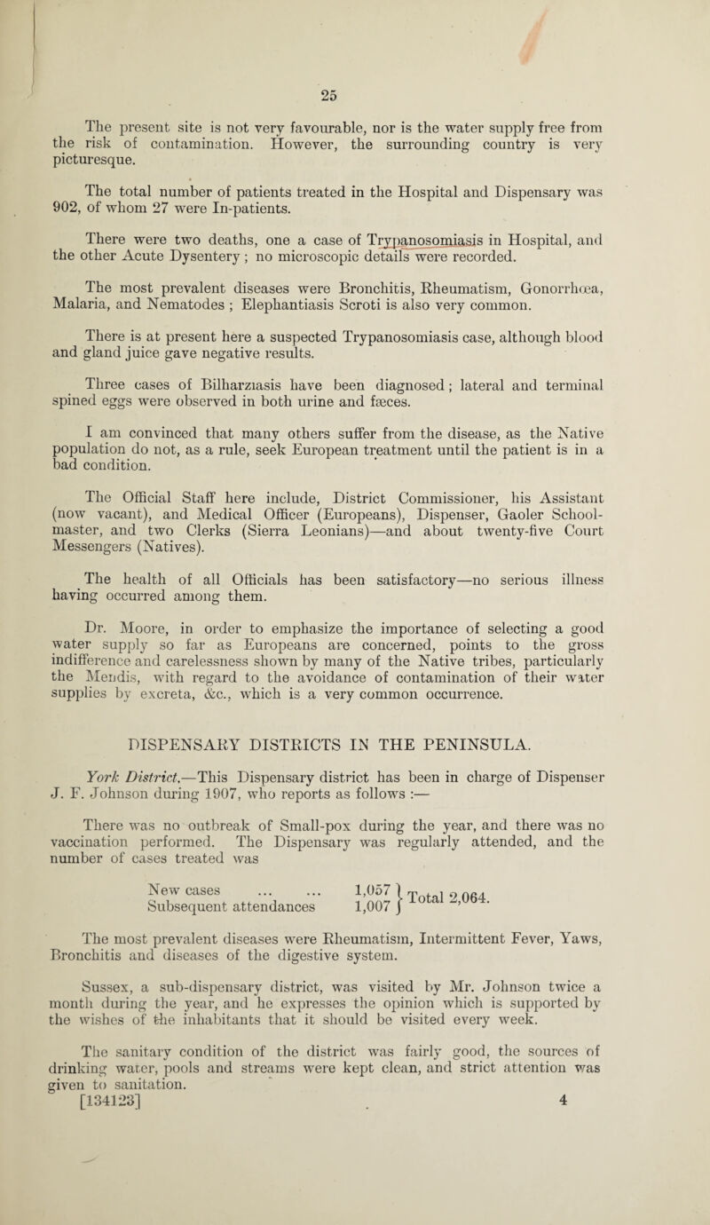 The present site is not very favourable, nor is the water supply free from the risk of contamination. However, the surrounding country is very picturesque. The total number of patients treated in the Hospital and Dispensary was 902, of whom 27 were In-patients. There were two deaths, one a case of Trypanosomiasis in Hospital, and the other Acute Dysentery ; no microscopic details were recorded. The most prevalent diseases were Bronchitis, Rheumatism, Gonorrhoea, Malaria, and Nematodes ; Elephantiasis Scroti is also very common. There is at present here a suspected Trypanosomiasis case, although blood and gland juice gave negative results. Three cases of Bilharziasis have been diagnosed; lateral and terminal spined eggs were observed in both urine and faeces. I am convinced that many others suffer from the disease, as the Native population do not, as a rule, seek European treatment until the patient is in a bad condition. The Official Staff here include, District Commissioner, his Assistant (now vacant), and Medical Officer (Europeans), Dispenser, Gaoler School¬ master, and two Clerks (Sierra Leonians)—and about twenty-five Court Messengers (Natives). The health of all Officials has been satisfactory—no serious illness having occurred among them. Dr. Moore, in order to emphasize the importance of selecting a good water supply so far as Europeans are concerned, points to the gross indifference and carelessness shown by many of the Native tribes, particularly the Mendis, with regard to the avoidance of contamination of their water supplies by excreta, Ac., which is a very common occurrence. DISPENSARY DISTRICTS IN THE PENINSULA. York District,—This Dispensary district has been in charge of Dispenser J. F. Johnson during 1907, who reports as follows :— There was no outbreak of Small-pox during the year, and there was no vaccination performed. The Dispensary was regularly attended, and the number of cases treated was New cases ... ... I,0o7 ) m . i ^ oAa Subsequent attendances 1,007 j 0 a ’ The most prevalent diseases were Rheumatism, Intermittent Fever, Yaws, Bronchitis and diseases of the digestive system. Sussex, a sub-dispensary district, was visited by Mr. Johnson twice a month during the year, and he expresses the opinion which is supported by the wishes of the inhabitants that it should be visited every week. The sanitary condition of the district was fairly good, the sources of drinking warer, pools and streams were kept clean, and strict attention was given to sanitation. [134123] 4