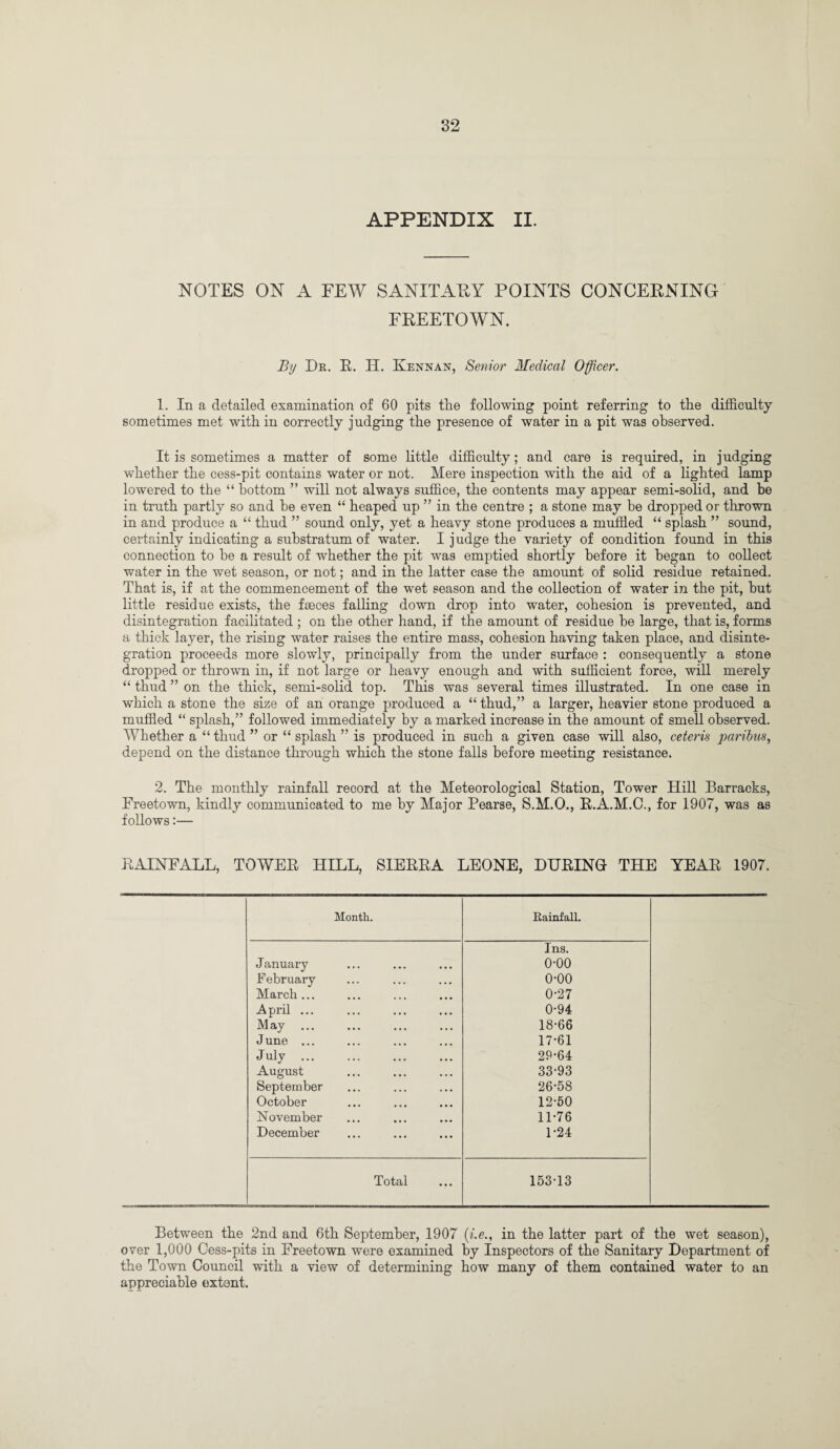 APPENDIX II. NOTES ON A FEW SANITARY POINTS CONCERNING FREETOWN. By Dr. R. H. Kennan, Senior Medical Officer. 1. In a detailed examination of 60 pits the following point referring to the difficulty sometimes met with in correctly judging the presence of water in a pit was observed. It is sometimes a matter of some little difficulty; and care is required, in judging whether the cess-pit contains water or not. Mere inspection with the aid of a lighted lamp lowered to the “ bottom ” will not always suffice, the contents may appear semi-solid, and be in truth partly so and he even “ heaped up ” in the centre ; a stone may he dropped or thrown in and produce a “ thud ” sound only, yet a heavy stone produces a muffled “ splash ” sound, certainly indicating a substratum of water. I j udge the variety of condition found in this connection to be a result of whether the pit was emptied shortly before it began to collect water in the wet season, or not; and in the latter case the amount of solid residue retained. That is, if at the commencement of the wet season and the collection of water in the pit, but little residue exists, the faeces falling down drop into water, cohesion is prevented, and disintegration facilitated ; on the other hand, if the amount of residue be large, that is, forms a thick layer, the rising water raises the entire mass, cohesion having taken place, and disinte¬ gration proceeds more slowly, principally from the under surface : consequently a stone dropped or thrown in, if not large or heavy enough and with sufficient force, will merely “ thud ” on the thick, semi-solid top. This was several times illustrated. In one case in which a stone the size of an orange produced a “ thud,” a larger, heavier stone produced a muffled “ splash,” followed immediately by a marked increase in the amount of smell observed. Whether a “ thud ” or “ splash ” is produced in such a given case will also, ceteris paribus, depend on the distance through which the stone falls before meeting resistance. 2. The monthly rainfall record at the Meteorological Station, Tower Hill Barracks, Freetown, kindly communicated to me by Major Pearse, S.M.O., R.A.M.C., for 1907, was as follows:— RAINFALL, TOWER HILL, SIERRA LEONE, DURING THE YEAR 1907. Month. Rainfall. Ins. January o-oo February o-oo March ... 0-27 April ... 0-94 May 18-66 J une ... 17-61 July. 29-64 August 33-93 September 26-58 October 12-50 November 11-76 December 1-24 Total 153-13 Between the 2nd and 6th September, 1907 (i.e., in the latter part of the wet season), over 1,000 Oess-pits in Freetown were examined by Inspectors of the Sanitary Department of the Town Council with a view of determining how many of them contained water to an appreciable extent.