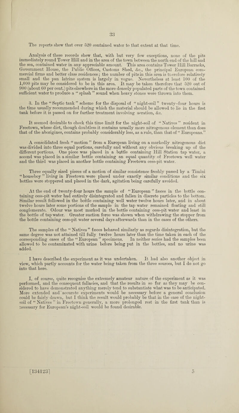 The reports shew that over 520 contained water to that extent at that time. Analysis of these records shew that, with but very few exceptions, none of the pits immediately round Tower Hill and in the area of the town between the north end of the hill and the sea, contained water in any appreciable amount. This area contains Tower Hill Barracks, Government House, the Public Offices, Customs Shed, &c., the principal European com¬ mercial firms and better class residences ; the number of pits in this area is tLerefore relatively small and the pan latrine system is largely in vogue. Nevertheless at least 100 of the 1,000 pits may be considered to be in this area. It may be taken therefore that 520 out of 900 (about 60 per cent.) pits elsewhere in the more densely populated parts of the town contained sufficient water to produce a “ splash ” sound when heavy stones were thrown into them. 3. In the “ Septic tank ” scheme for the disposal of “ night-soil ” twenty-four hours is the time usually recommended during which the material should be allowed to lie in the first tank before it is passed on for further treatment involving aeration, &c. It seemed desirable to check this time limit for the night-soil of “ Natives ” resident in Freetown, whose diet, though doubtless it contains usually more nitrogenous element than does that of the aborigines, contains probably considerably less, as a rule, than that of “ Europeans.” A consolidated fresh “ motion ” from a European living on a markedly nitrogenous diet was divided into three equal portions, carefully and without any obvious breaking up of the different portions. One piece was placed in a bottle containing Hill Station tap water, a second was placed in a similar bottle containing an equal quantity of Freetown well water and the third was placed in another bottle containing Freetown cess-pit water. Three equally sized pieces of a motion of similar consistence freshly passed by a Timini “ houseboy ” living in Freetown were placed under exactly similar conditions and the six bottles were stoppered and placed in the dark, agitation being carefully avoided. At the end of twenty-four hours the sample of “ European ” faeces in the bottle con¬ taining cess-pit water had entirely disintegrated and fallen in discrete particles to the bottom. Similar result followed in the bottle containing well water twelve hours later, and in about twelve hours later some portions of the sample in the tap water remained floating and still conglomerate. Odour was most marked in the bottle containing cess-pit water and least in the bottle of tap water. Greater suction force was shown when withdrawing the stopper from the bottle containing cess-pit water several days afterwards than in the cases of the others. The samples of the “ Natives ” fseces behaved similarly as regards disintegration, but the same degree was not attained till fully twelve hours later than the time taken in each of the corresponding cases of the “ European ” specimens. In neither series had the samples been allowed to be contaminated with urine before being put in the bottles, and no urine was added. I have described the experiment as it was undertaken. It had also another object in view, which partly accounts for the water being taken from the three sources, but I do not go into that here. I, of course, quite recognise the extremely amateur nature of the experiment as it was performed, and the consequent fallacies, and that the results in so far as they may be con¬ sidered to have demonstrated anything merely tend to substantiate what was to be anticipated. More extended and accurate experiments would be necessary before a general conclusion could be fairly drawn, but I think the result would probably be that in the case of the night- soil of “ Natives ” in Freetown generally, a more prolonged rest in the first tank than is necessary for European’s night-soil would be found desirable. o [134123]