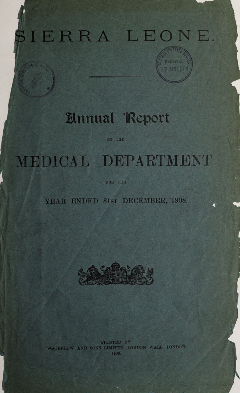 rN 1 I SIERRA LEONE. 4Rr% RECEIVED 4\ ;--a V W Hnnual IRqport ON THE lEDlCAL DEPARTMENT FOR THE YEAR ENDED 31st DECEMBER, 1908. - 4 m ” > , 1/ I ■:'fW I .V > • •' v-; . PRINTED BY VWATERLOW AND SONS LIMITED, LONDON WALL, LONDON, 1909. dp 1