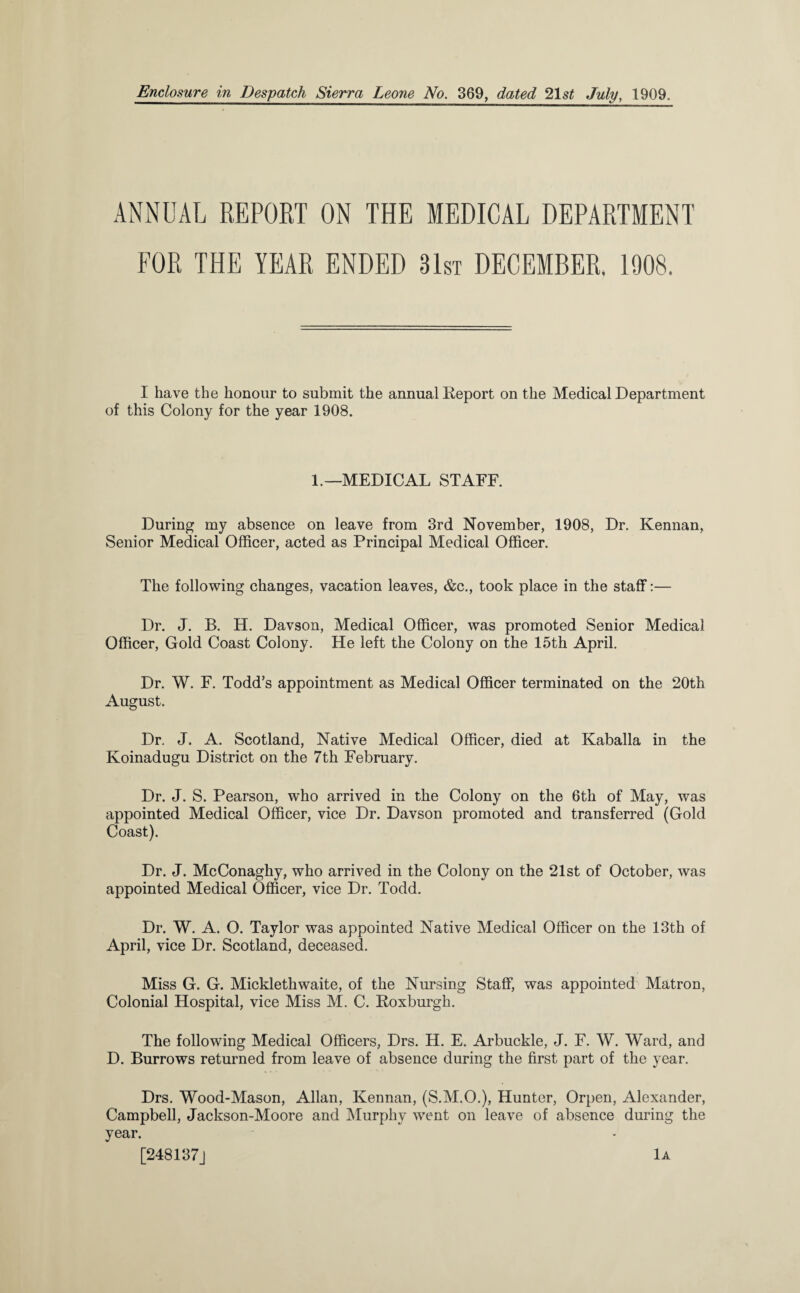 ANNUAL REPORT ON THE MEDICAL DEPARTMENT FOR THE YEAR ENDED 31st DECEMBER. 1908. I have the honour to submit the annual Report on the Medical Department of this Colony for the year 1908. 1.—MEDICAL STAFF. During my absence on leave from 3rd November, 1908, Dr. Kennan, Senior Medical Officer, acted as Principal Medical Officer. The following changes, vacation leaves, &c., took place in the staff:— Dr. J. B. H. Davson, Medical Officer, was promoted Senior Medical Officer, Gold Coast Colony. He left the Colony on the 15th April. Dr. W. F. Todd’s appointment as Medical Officer terminated on the 20th August. Dr. J. A. Scotland, Native Medical Officer, died at Kaballa in the Koinadugu District on the 7th February. Dr. J. S. Pearson, who arrived in the Colony on the 6th of May, was appointed Medical Officer, vice Dr. Davson promoted and transferred (Gold Coast). Dr. J. McConaghy, who arrived in the Colony on the 21st of October, was appointed Medical Officer, vice Dr. Todd. Dr. W. A. O. Taylor was appointed Native Medical Officer on the 13th of April, vice Dr. Scotland, deceased. Miss G. G. Micklethwaite, of the Nursing Staff, was appointed Matron, Colonial Hospital, vice Miss M. C. Roxburgh. The following Medical Officers, Drs. H. E. Arbuckle, J. F. W. Ward, and D. Burrows returned from leave of absence during the first part of the year. Drs. Wood-Mason, Allan, Kennan, (S.M.O.), Hunter, Orpen, Alexander, Campbell, Jackson-Moore and Murphy went on leave of absence during the year. [248137] lA
