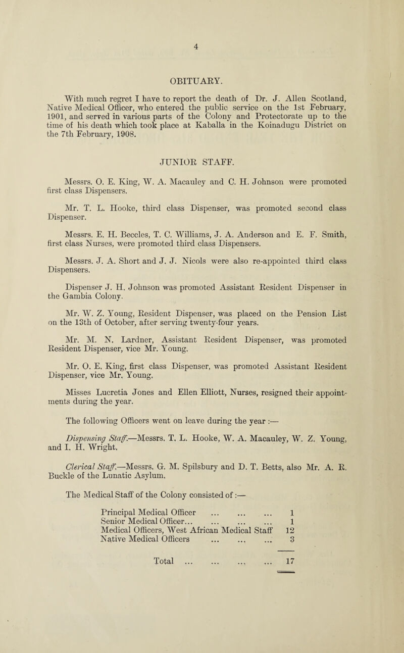 OBITUARY. With much regret I have to report the death of Dr. J. Allen Scotland, Native Medical Officer, who entered the public service on the 1st February, 1901, and served in various parts of the Colony and Protectorate up to the time of his death which took place at Kaballa in the Koinadugu District on the 7th February, 1908. JUNIOR STAFF. Messrs. O. E. King, W. A. Macauley and C. H. Johnson were promoted first class Dispensers. Mr. T. L. Hooke, third class Dispenser, was promoted second class Dispenser. Messrs. E. H. Beccles, T. C. Williams, J. A. Anderson and E. F. Smith, first class Nurses, were promoted third class Dispensers. Messrs. J. A. Short and J. J. Nicols were also re-appointed third class Dispensers. Dispenser J. H. Johnson was promoted Assistant Resident Dispenser in the Gambia Colony. Mr. W. Z. Young, Resident Dispenser, was placed on the Pension List on the 13th of October, after serving twenty-four years. Mr. M. N. Lardner, Assistant Resident Dispenser, was promoted Resident Dispenser, vice Mr. Young. Mr. O. E. King, first class Dispenser, was promoted Assistant Resident Dispenser, vice Mr. Young. Misses Lucretia Jones and Ellen Elliott, Nurses, resigned their appoint¬ ments during the year. The following Officers went on leave during the year :— Dispensing Staff.—Messrs. T. L. Hooke, W. A. Macauley, W. Z. Young, and I. H, Wright. Clerical Staff.—Messrs, G. M. Spilsbury and D. T. Betts, also Mr. A. R. Buckle of the Lunatic Asylum. The Medical Staff of the Colony consisted of:— i.ixvvAivu/x v/ mwi ••• ••• • • • ••• Medical Officers, West African Medical Staff Native Medical Officers . Principal Medical Officer Senior Medical Officer... 1 1 12 3 Total •M • • • 17