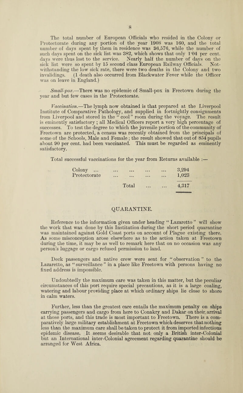 The total number of European Officials who resided in the Colony or Protectorate during any portion of the year 1908 was 160, and the total number of days spent by them in residence was 36,576, while the number of such days spent on the sick list was 382, which shows that only 1*04 per cent, days were thus lost to the service. Nearly half the number of days on the sick list were so spent by 15 second class European Railway Officials. Not¬ withstanding the low sick rate, there were two deaths in the Colony and two invalidings. (1 death also occurred from Blackwater Fever while the Officer was on leave in England.) Small-pox.—There was no epidemic of Small-pox in Freetown during the year and but few cases in the Protectorate. Vaccination.—The lymph now obtained is that prepared at the Liverpool Institute of Comparative Pathology, and supplied in fortnightly consignments from Liverpool and stored in the “ cool” room during the voyage. The result is eminently satisfactory; all Medical Officers report a very high percentage of successes. To test the degree to which the juvenile portion of the community of Freetown are protected, a census was recently obtained from the principals of some of the Schools, Male and Female ; the result showed that out of 854 pupils about 90 per cent, had been vaccinated. This must be regarded as eminently satisfactory. Total successful vaccinations for the year from Returns available :— Colony ... ... ... ... ... 3,294 Protectorate ... ... ... ... 1,023 Total ... ... 4,317 QUARANTINE. Reference to the information given under heading “ Lazaretto ” will show the work that was done by this Institution during the short period quarantine was maintained against Gold Coast ports on account of Plague existing there. As some misconception arose elsewhere as to the action taken at Freetown during the time, it may be as well to remark here that on no occasion was any person’s luggage or cargo refused permission to land. Deck passengers and native crew were sent for “ observation ” to the Lazaretto, as “ surveillance ” in a place like Freetown with persons having no fixed address is impossible. Undoubtedly the maximum care was taken in this matter, but the peculiar circumstances of this port require special precautions, as it is a large coaling, watering and labour providing place at which ordinary ships lie close to shore in calm waters. Further, less than the greatest care entails the maximum penalty on ships carrying passengers and cargo from here to Conakry and Dakar on their, arrival at those ports, and this trade is most important to Freetown. There is a com¬ paratively large military establishment at Freetown which deserves that nothing less than the maximum care shall be taken to protect it from imported infectious epidemic disease. It seems desirable that not only a British inter-Colonial but an International inter-Colonial agreement regarding quarantine should be arranged for West Africa.
