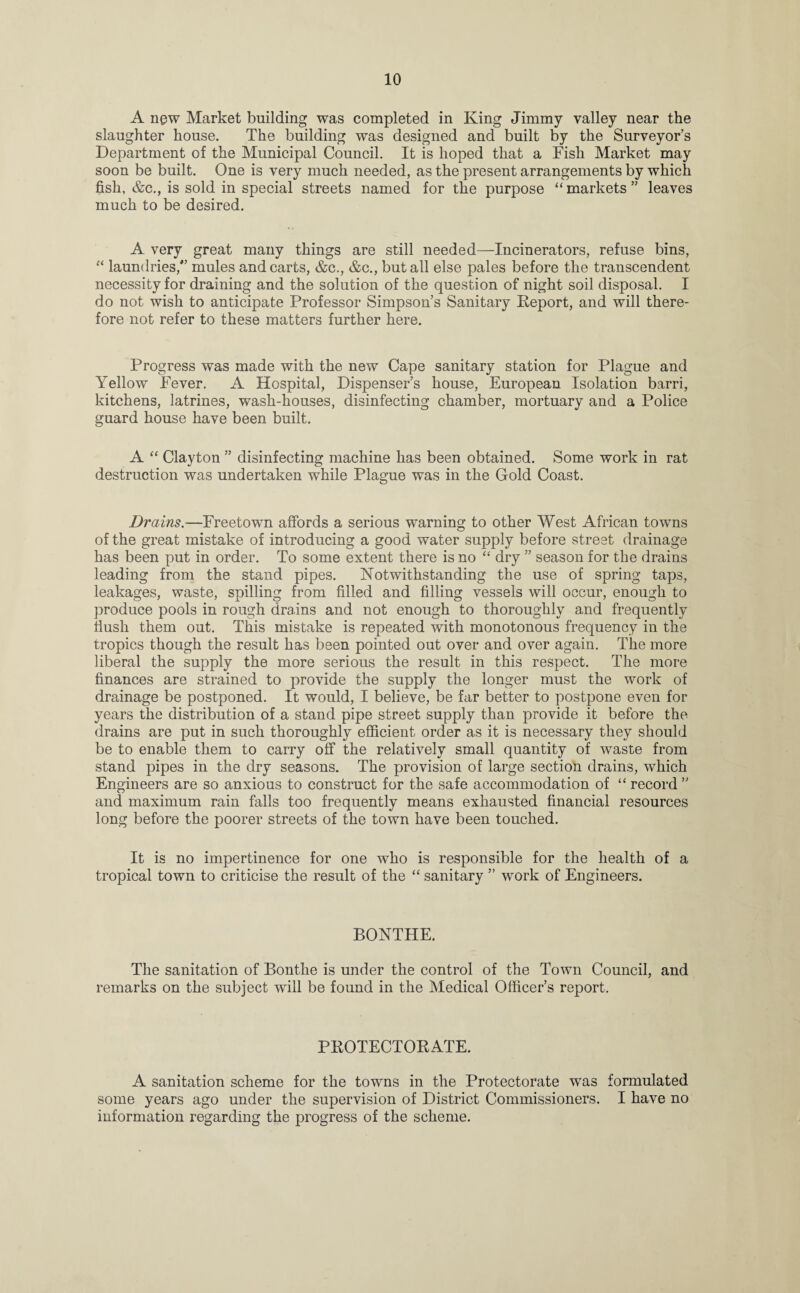 A ngw Market building was completed in King Jimmy valley near the slaughter house. The building was designed and built by the Surveyor's Department of the Municipal Council. It is hoped that a Fish Market may soon be built. One is very much needed, as the present arrangements by which fish, &c., is sold in special streets named for the purpose “ markets ” leaves much to be desired. A very great many things are still needed—Incinerators, refuse bins, “ laundries/’ mules and carts, &c., &c., but all else pales before the transcendent necessity for draining and the solution of the question of night soil disposal. I do not wish to anticipate Professor Simpson’s Sanitary Deport, and will there¬ fore not refer to these matters further here. Progress was made with the new Cape sanitary station for Plague and Yellow Fever. A Hospital, Dispenser’s house, European Isolation barri, kitchens, latrines, wash-houses, disinfecting chamber, mortuary and a Police guard house have been built. A “ Clayton ” disinfecting machine has been obtained. Some work in rat destruction was undertaken while Plague was in the Gold Coast. Drains.—Freetown affords a serious warning to other West African towns of the great mistake of introducing a good water supply before street drainage has been put in order. To some extent there is no “ dry ” season for the drains leading from the stand pipes. Notwithstanding the use of spring taps, leakages, waste, spilling from filled and filling vessels will occur, enough to produce pools in rough drains and not enough to thoroughly and frequently flush them out. This mistake is repeated with monotonous frequency in the tropics though the result has been pointed out over and over again. The more liberal the supply the more serious the result in this respect. The more finances are strained to provide the supply the longer must the work of drainage be postponed. It would, I believe, be far better to postpone even for years the distribution of a stand pipe street supply than provide it before the drains are put in such thoroughly efficient order as it is necessary they should be to enable them to carry off the relatively small quantity of waste from stand pipes in the dry seasons. The provision of large section drains, which Engineers are so anxious to construct for the safe accommodation of “ record ” and maximum rain falls too frequently means exhausted financial resources long before the poorer streets of the town have been touched. It is no impertinence for one who is responsible for the health of a tropical town to criticise the result of the “ sanitary ” work of Engineers. BONTHE. The sanitation of Bontlie is under the control of the Town Council, and remarks on the subject will be found in the Medical Officer’s report. PKOTECTORATE. A sanitation scheme for the towns in the Protectorate was formulated some years ago under the supervision of District Commissioners. I have no information regarding the progress of the scheme.