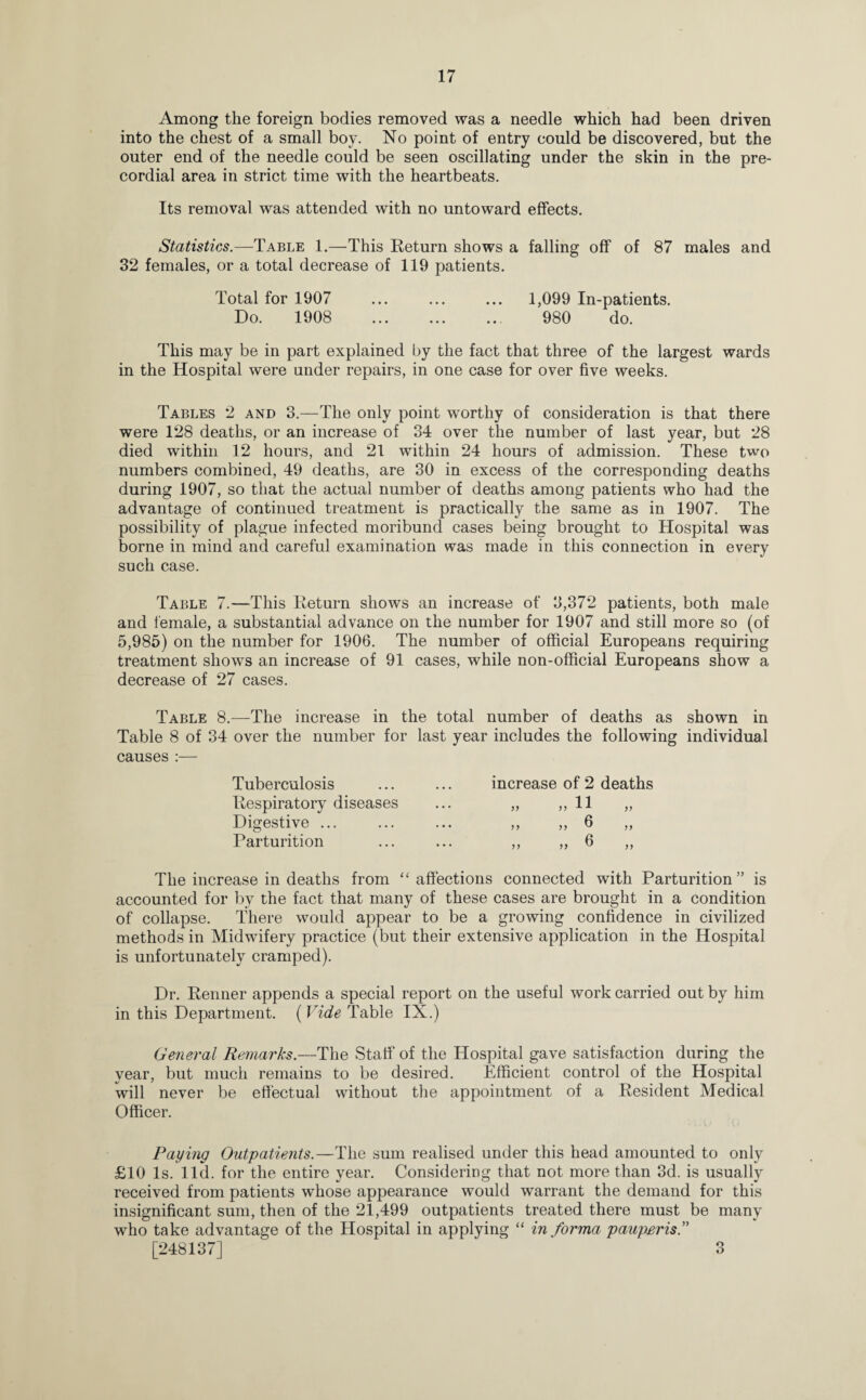 Among the foreign bodies removed was a needle which had been driven into the chest of a small boy. No point of entry could be discovered, but the outer end of the needle could be seen oscillating under the skin in the pre- cordial area in strict time with the heartbeats. Its removal was attended with no untoward effects. Statistics.—Table 1.—This Return shows a falling off of 87 males and 32 females, or a total decrease of 119 patients. Total for 1907 ... ... ... 1,099 In-patients. Do. 1908 . 980 do. This may be in part explained by the fact that three of the largest wards in the Hospital were under repairs, in one case for over five weeks. Tables 2 and 3.—The only point worthy of consideration is that there were 128 deaths, or an increase of 34 over the number of last year, but 28 died within 12 hours, and 21 within 24 hours of admission. These two numbers combined, 49 deaths, are 30 in excess of the corresponding deaths during 1907, so that the actual number of deaths among patients who had the advantage of continued treatment is practically the same as in 1907. The possibility of plague infected moribund cases being brought to Hospital was borne in mind and careful examination was made in this connection in every such case. Table 7.—This Return shows an increase of 3,372 patients, both male and female, a substantial advance on the number for 1907 and still more so (of 5,985) on the number for 1906. The number of official Europeans requiring treatment shows an increase of 91 cases, while non-official Europeans show a decrease of 27 cases. Table 8.—The increase in the total number of deaths as shown in Table 8 of 34 over the number for last year includes the following individual causes :— Tuberculosis increase of 2 deaths Respiratory diseases • • . }) !) 11 )) Digestive ... • • • y> >> ^ >> Parturition ... >> ® )> The increase in deaths from “ affections connected with Parturition” is accounted for by the fact that many of these cases are brought in a condition of collapse. There would appear to be a growing confidence in civilized methods in Midwifery practice (but their extensive application in the Hospital is unfortunately cramped). Dr. Renner appends a special report on the useful work carried out by him in this Department. ( Vide Table IX.) General Remarks.—The Staff of the Hospital gave satisfaction during the year, but much remains to be desired. Efficient control of the Hospital will never be effectual without the appointment of a Resident Medical Officer. Paying Outpatients.—The sum realised under this head amounted to only £10 Is. lid. for the entire year. Considering that not more than 3d. is usually received from patients whose appearance would warrant the demand for this insignificant sum, then of the 21,499 outpatients treated there must be many who take advantage of the Hospital in applying “ in forma pauperis.” [248137] 3