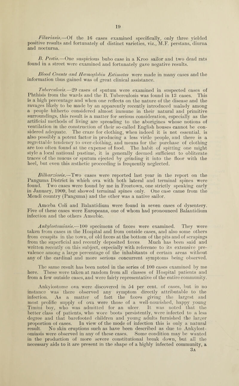 Filariasis.—Of the 16 cases examined specifically, only three yielded positive results and fortunately of distinct varieties, viz., M.F. perstans, diurna and nocturna. B. Pestis.—One suspicious bubo case in a Kroo sailor and two dead rats found in a street were examined and fortunately gave negative results. Blood Counts and Haemoglobin Estimates were made in many cases and the information thus gained was of great clinical assistance. Tuberculosis.—29 cases of sputum were examined in suspected cases of Phthisis from the wards and the B. Tuberculosis was found in 13 cases. This is a high percentage and when one reflects on the nature of the disease and the ravages likely to be made by an apparently recently introduced malady among a people hitherto considered almost immune in their natural and primitive surroundings, this result is a matter for serious consideration, especially as the artificial methods of living are spreading to the aborigines whose notions of ventilation in the construction of their so-called English houses cannot be con¬ sidered adequate. The craze for clothing, when indeed it is not essential, is also possibly a potent factor in producing a less virile people, and there is a regrettable tendency to over-clothing, and means for the purchase of clothing are too often found at the expense of food. The habit of spitting one might style a local national pastime, it is generally deemed sufficient to obliterate traces of the mucus or sputum ejected by grinding it into the floor with the heel, but even this aesthetic proceeding is frequently neglected. Bilharziosis.—Two cases were reported last year in the report on the Panguma District in which ova with both lateral and terminal spines were found. Two cases were found by me in Freetown, one strictly speaking early in January, 1909, but showed terminal spines only. One case came from the Mendi country (Panguma) and the other was a native sailor. Amoeba Coli and Balantidium were found in seven cases of dysentery. Five of these cases were Europeans, one of whom had pronounced Balantidium infection and the others Amoebic. Ankylostomiasis.—100 specimens of fbeces were examined. They were taken from cases in the Hospital and from outside cases, and also some others from cesspits in the town, of old Feces at the bottom of the pits and of scrapings from the superficial and recently deposited Feces Much has been said and written recently on this subject, especially with reference to its extensive pre¬ valence among a large percentage of the inhabitants of certain areas without any of the cardinal and more serious concurrent symptoms being observed. The same result has been noted in the series of 100 cases examined by me here. These were taken at random from all classes of Flospital patients and from a few outside cases, and were fairly representative of the entire community. Ankylostome ova were discovered in 54 per cent, of cases, but in no instance was there observed any symptom directly attributable to the infection. As a matter of fact the Feces giving the largest and most prolific supply of ova were those of a well-nourished, happy young Timini boy, who was admitted for an ulcer. It was noted that the better class of patients, who wore boots persistently, were infected to a less degree and that barefooted children and young adults furnished the larger proportion of cases. In view of the mode of infection this is only a natural result. No skin eruptions such as have been described as due to Ankylost¬ omiasis were observed in any of these cases. Some condition may be wanted in the production of more severe constitutional break down, but all the necessary aids to it are present in the shape of a highly infected community, a 3a