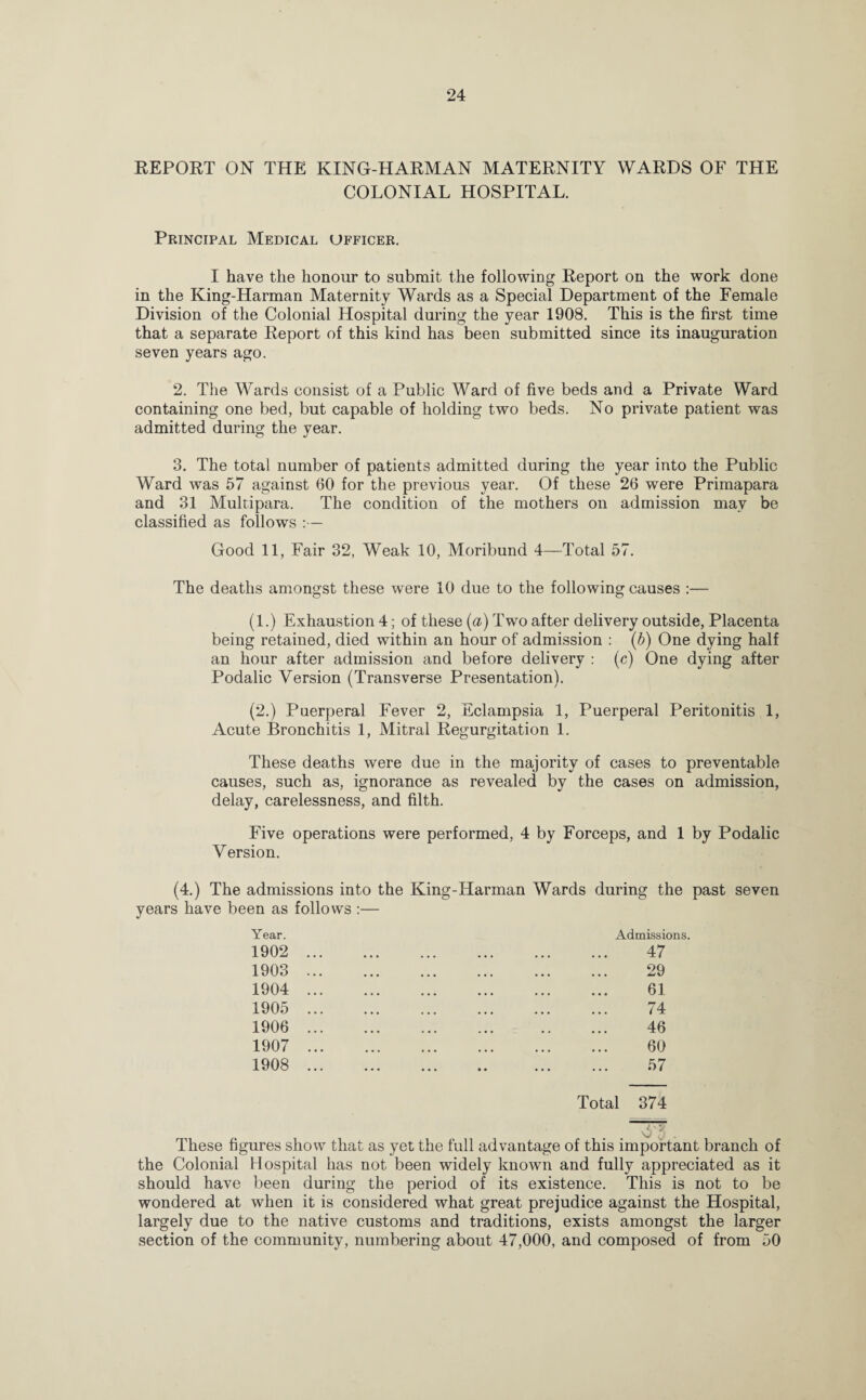 REPORT ON THE KING-HARMAN MATERNITY WARDS OF THE COLONIAL HOSPITAL. Principal Medical officer. I have the honour to submit the following Report on the work done in the King-Harman Maternity Wards as a Special Department of the Female Division of the Colonial Hospital during the year 1908. This is the first time that a separate Report of this kind has been submitted since its inauguration seven years ago. 2. The Wards consist of a Public Ward of five beds and a Private Ward containing one bed, but capable of holding two beds. No private patient was admitted during the year. 3. The total number of patients admitted during the year into the Public Ward was 57 against 60 for the previous year. Of these 26 were Primapara and 31 Multipara. The condition of the mothers on admission may be classified as follows :— Good 11, Fair 32, Weak 10, Moribund 4—Total 57. The deaths amongst these were 10 due to the following causes :— (1.) Exhaustion 4; of these (a) Two after delivery outside, Placenta being retained, died within an hour of admission : (b) One dying half an hour after admission and before delivery : (c) One dying after Podalic Version (Transverse Presentation). (2.) Puerperal Fever 2, Eclampsia 1, Puerperal Peritonitis 1, Acute Bronchitis 1, Mitral Regurgitation 1. These deaths were due in the majority of cases to preventable causes, such as, ignorance as revealed by the cases on admission, delay, carelessness, and filth. Five operations were performed, 4 by Forceps, and 1 by Podalic Version. (4.) The admissions into the King-Harman Wards during the past seven years have been as follows :— Year. 1902 1903 1904 1905 1906 1907 1908 Admissions. 47 29 61 74 46 60 57 Total 374 These figures show that as yet the full advantage of this important branch of the Colonial Hospital has not been widely known and fully appreciated as it should have been during the period of its existence. This is not to be wondered at when it is considered what great prejudice against the Hospital, largely due to the native customs and traditions, exists amongst the larger section of the community, numbering about 47,000, and composed of from 50