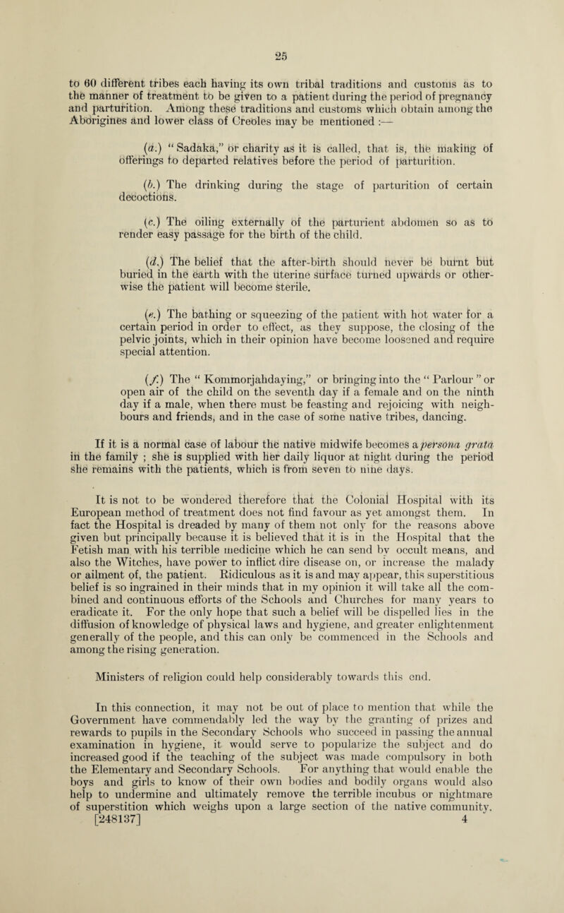 to 60 different tribes each having its own tribal traditions and customs as to the manner of treatment to be given to a patient during the period of pregnancy and parturition. Among these traditions and customs which obtain among the Aborigines and lower class of Creoles may be mentioned :— (a.) “ Sadaka,” or charity as it is called, that is, the making of offerings to departed relatives before the period of parturition. (b.) The drinking during the stage of parturition of certain decoctions. (c.) The oiling externally of the parturient abdomen so as to render easy passage for the birth of the child. (d.) The belief that the after-birth should never be burnt but buried in the earth with the uterine surface turned upwards or other¬ wise the patient will become sterile. (v.) The bathing or squeezing of the patient with hot water for a certain period in order to effect, as they suppose, the closing of the pelvic joints, which in their opinion have become loosened and require special attention. (/.) The “ Kommorjahdaying,” or bringing into the “ Parlour ”or open air of the child on the seventh day if a female and on the ninth day if a male, when there must be feasting and rejoicing with neigh¬ bours and friends, and in the case of some native tribes, dancing. If it is a normal case of labour the native midwife becomes a persona grata in the family ; she is supplied with her daily liquor at night during the period she remains with the patients, which is from seven to nine days. It is not to be wondered therefore that the Colonial Hospital with its European method of treatment does not find favour as yet amongst them. In fact the Hospital is dreaded by many of them not only for the reasons above given but principally because it is believed that it is in the Hospital that the Fetish man with his terrible medicine which he can send bv occult means, and also the Witches, have power to inflict dire disease on, or increase the malady or ailment of, the patient. Ridiculous as it is and may appear, this superstitious belief is so ingrained in their minds that in my opinion it will take all the com¬ bined and continuous efforts of the Schools and Churches for many years to eradicate it. For the only hope that such a belief will be dispelled lies in the diffusion of knowledge of physical laws and hygiene, and greater enlightenment generally of the people, and this can only be commenced in the Schools and among the rising generation. Ministers of religion could help considerably towards this end. In this connection, it may not be out of place to mention that while the Government have commendably led the way by the granting of prizes and rewards to pupils in the Secondary Schools who succeed in passing the annual examination in hygiene, it would serve to popularize the subject and do increased good if the teaching of the subject was made compulsory in both the Elementary and Secondary Schools. For anything that would enable the boys and girls to know of their own bodies and bodily organs would also help to undermine and ultimately remove the terrible incubus or nightmare of superstition which weighs upon a large section of the native community. [248137] 4
