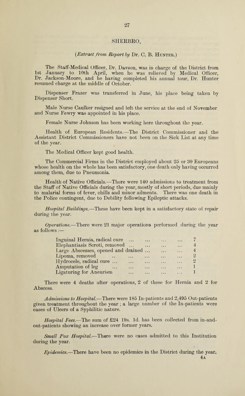 SHERBRO. (Extract from Report by Dr. C. B. Hunter.) The Staff-Medical Officer, Dr. Davson, was in charge of the District from 1st January to 10th April, when he was relieved by Medical Officer, Dr. Jackson-Moore, and he having completed his annual tour, Dr. Hunter resumed charge at the middle of October. Dispenser Frazer was transferred in June, his place being taken by Dispenser Short. Male Nurse Caulker resigned and left the service at the end of November and Nurse Fewry was appointed in his place. Female Nurse Johnson has been working here throughout the year. Health of European Residents.—The District Commissioner and the Assistant District Commissioners have not been on the Sick List at any time of the year. The Medical Officer kept good health. The Commercial Firms in the District employed about 25 or 30 Europeans whose health on the whole has been satisfactory, one death only having occurred among them, due to Pneumonia. Health of Native Officials.—There were 140 admissions to treatment from the Staff of Native Officials during the year, mostly of short periods, due mainly to malarial forms of fever, chills and minor ailments. There was one death in the Police contingent, due to Debility following Epileptic attacks. Hospital Buildings.—These have been kept in a satisfactory state of repair during the year. Operations.—There were 21 major operations performed during the year as follows:— Inguinal Hernia, radical cure ... ... ... ... 7 Elephantiasis Scroti, removed ... ... ... ... 4 Large Abscesses, opened and drained ... ... ... 4 Lipoma, removed .. ... ... ... ... 2 Hydrocele, radical cure ... ... ... ... ... 2 Amputation of leg ... ... ... ... ... 1 Ligaturing for Aneurism ... ... ... ... 1 There were 4 deaths after operations, 2 of these for Hernia and 2 for Abscess. Admissions to Hospital.—There were 185 In-patients and 2,495 Out-patients given treatment throughout the year ; a large number of the In-patients were cases of Ulcers of a Syphilitic nature. Hospital Fees.—The sum of £24 19s. Id. has been collected from in-and- out-patients showing an increase over former years. Small Pox Hospital.—There were no oases admitted to this Institution during the year. Epidemics.—There have been no epidemics in the District during the year. 4a