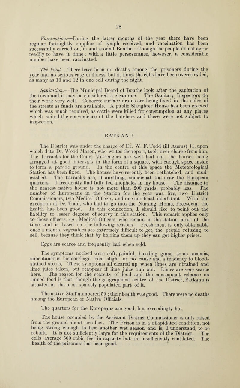 Vaccination.—Daring the latter months of the year there have been regular fortnightly supplies of lymph received, and vaccination has been successfully carried on, in and around Bonthe, although the people do not agree readily to have it done; with a little perseverance, however, a considerable number have been vaccinated. The Gaol.—There have been no deaths among the prisoners during the year and no serious case of illness, but at times the cells have been overcrowded, as many as 10 and 12 in one cell during the night. Sanitation.—The Municipal Board of Bonthe look after the sanitation of the town and it may be considered a clean one. The Sanitary Inspectors do their work very well. Concrete surface drains are being fixed in the sides of the streets as funds are available. A public Slaughter House has been erected which was much required, as cattle were killed for consumption at any places which suited the convenience of the butchers and these were not subject to inspection. BATKANU. The District was under the charge of Dr. W. F. Todd till August 11, upon which date Dr. Wood-Mason, who writes the report, took over charge from him. The barracks for the Court Messengers are well laid out, the houses being arranged at good intervals in the form of a square, with enough space inside to form a parade ground. In the centre of this space the Meteorological Station has been fixed. The houses have recently been rethatched, and mud- washed. The barracks are, if anything, somewhat too near the European quarters. I frequently find fully fed anopheles in my house. The distance to the nearest native house is not more than 200 yards, probably less. The number of Europeans in the Station for the year was five, two District Commissioners, two Medical Officers, and one unofficial inhabitant. With the exception of Dr. Todd, who had to go into the Nursing Home, Freetown, the health has been good. In this connection, I should like to point out the liability to lesser degrees of scurvy in this station. This remark applies only to those officers, e.g., Medical Officers, who remain in the station most of the time, and is based on the following reasons :—Fresh meat is only obtainable once a month, vegetables are extremely difficult to get, the people refusing to sell, because they think that by holding them up they can get higher prices. Eggs are scarce and frequently bad when sold. The symptoms noticed were soft, painful, bleeding gums, some anaemia, subcutaneous haemorrhage from slight or no cause and a tendency to blood¬ stained stools. These symptoms all cleared up when limes are obtained and lime juice taken, but reappear if lime juice run out. Limes are very scarce here. The reason for the scarcity of food and the consequent reliance on tinned food is that, though the geographical centre of the District, Batkanu is situated in the most sparsely populated part of it. The native Staff numbered 59 ; their health was good. There were no deaths among the European or Native Officials. The quarters for the Europeans are good, but exceedingly hot. The house occupied by the Assistant District Commissioner is only raised from the ground about two feet. The Prison is in a dilapidated condition, not being strong enough to last another wet season and is, I understand, to be rebuilt. It is not sufficiently large for the requirements of the District. The cells average 500 cubic feet in capacity but are insufficiently ventilated. The health of the prisoners has been good.