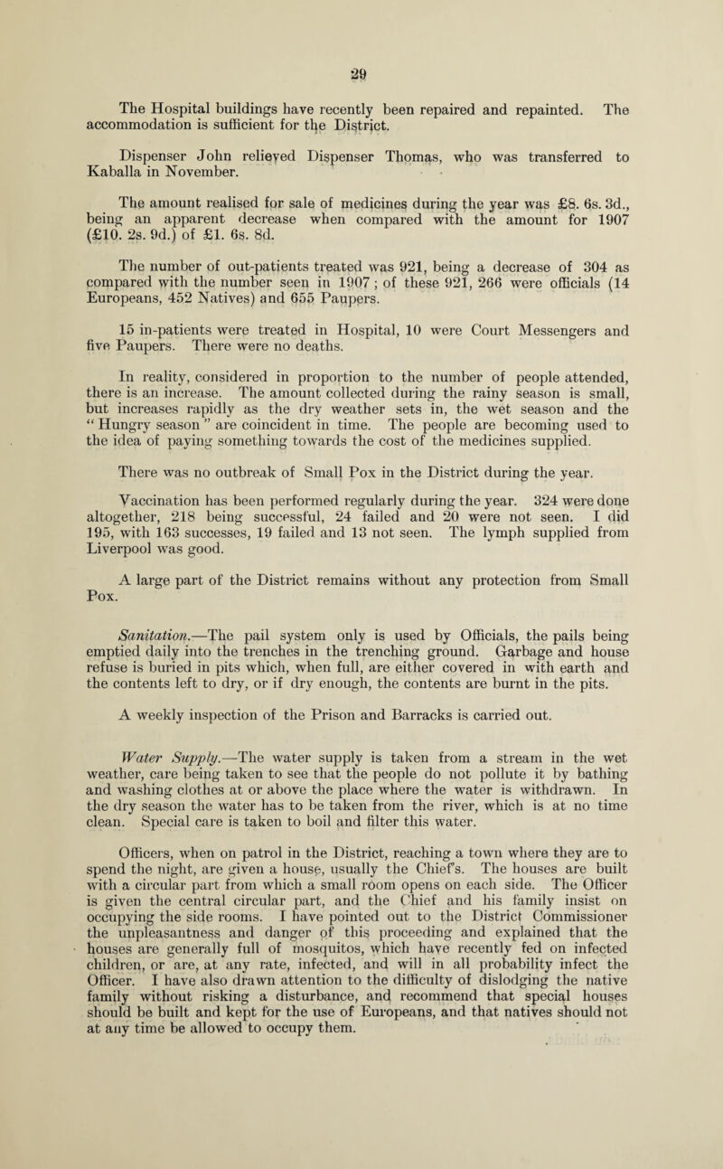 The Hospital buildings have recently been repaired and repainted. The accommodation is sufficient for tfye District. Dispenser John relieved Dispenser Thomas, who was transferred to Kaballa in November. • • The amount realised for sale of medicines during the year was £8. 6s. 3d., being an apparent decrease when compared with the amount for 1907 (£10. 2s. 9d.) of £1. 6s. 8d. The number of out-patients treated was 921, being a decrease of 304 as compared with the number seen in 1907; of these 921, 266 were officials (14 Europeans, 452 Natives) and 655 Paupers. 15 in-patients were treated in Hospital, 10 were Court Messengers and five Paupers. There were no deaths. In reality, considered in proportion to the number of people attended, there is an increase. The amount collected during the rainy season is small, but increases rapidly as the dry weather sets in, the wet season and the “ Hungry season ” are coincident in time. The people are becoming used to the idea of paying something towards the cost of the medicines supplied. There was no outbreak of Small Pox in the District during the year. Vaccination has been performed regularly during the year. 324 were done altogether, 218 being successful, 24 failed and 20 were not seen. I did 195, with 163 successes, 19 failed and 13 not seen. The lymph supplied from Liverpool was good. A large part of the District remains without any protection from Small Pox. Sanitation.—The pail system only is used by Officials, the pails being emptied daily into the trenches in the trenching ground. Garbage and house refuse is buried in pits which, when full, are either covered in with earth and the contents left to dry, or if dry enough, the contents are burnt in the pits. A weekly inspection of the Prison and Barracks is carried out. Water Supply.—The water supply is taken from a stream in the wet weather, care being taken to see that the people do not pollute it by bathing and washing clothes at or above the place where the water is withdrawn. In the dry season the water has to be taken from the river, which is at no time clean. Special care is taken to boil and filter this water. Officers, when on patrol in the District, reaching a town where they are to spend the night, are given a house, usually the Chiefs. The houses are built with a circular part from which a small room opens on each side. The Officer is given the central circular part, and the Chief and his family insist on occupying the side rooms. I have pointed out to the District Commissioner the unpleasantness and danger of this proceeding and explained that the houses are generally full of mosquitos, which have recently fed on infected children, or are, at any rate, infected, and will in all probability infect the Officer. I have also drawn attention to the difficulty of dislodging the native family without risking a disturbance, and recommend that special houses should be built and kept for the use of Europeans, and that natives should not at any time be allowed to occupy them.