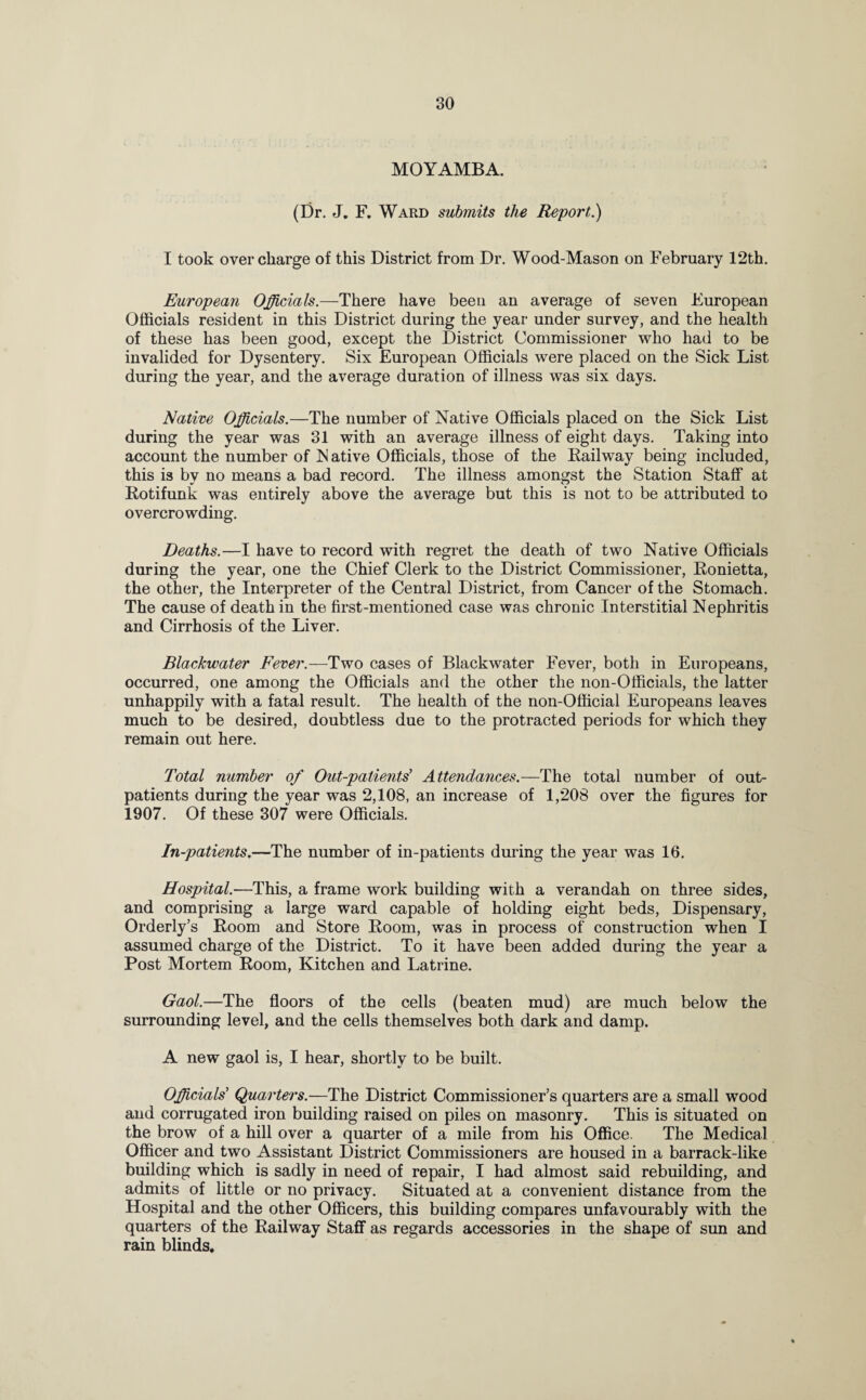 MOYAMBA. (Dr. J. F. Ward submits the Report.) I took overcharge of this District from Dr. Wood-Mason on February 12th. European Officials.—There have been an average of seven European Officials resident in this District during the year under survey, and the health of these has been good, except the District Commissioner who had to be invalided for Dysentery. Six European Officials were placed on the Sick List during the year, and the average duration of illness was six days. Native Officials.—The number of Native Officials placed on the Sick List during the year was 31 with an average illness of eight days. Taking into account the number of N ative Officials, those of the Railway being included, this is by no means a bad record. The illness amongst the Station Staff at Rotifunk was entirely above the average but this is not to be attributed to overcrowding. Deaths.—I have to record with regret the death of two Native Officials during the year, one the Chief Clerk to the District Commissioner, Ronietta, the other, the Interpreter of the Central District, from Cancer of the Stomach. The cause of death in the first-mentioned case was chronic Interstitial Nephritis and Cirrhosis of the Liver. Blackwater Fever.—Two cases of Blackwater Fever, both in Europeans, occurred, one among the Officials and the other the non-Officials, the latter unhappily with a fatal result. The health of the non-Official Europeans leaves much to be desired, doubtless due to the protracted periods for which they remain out here. Total number of Out-patients' Attendances.—The total number of out¬ patients during the year was 2,108, an increase of 1,208 over the figures for 1907. Of these 307 were Officials. In-patients.—The number of in-patients during the year was 16. Hospital.—This, a frame work building with a verandah on three sides, and comprising a large ward capable of holding eight beds, Dispensary, Orderly’s Room and Store Room, was in process of construction when I assumed charge of the District. To it have been added during the year a Post Mortem Room, Kitchen and Latrine. Gaol.—The floors of the cells (beaten mud) are much below the surrounding level, and the cells themselves both dark and damp. A new gaol is, I hear, shortly to be built. Officials' Quarters.—The District Commissioner’s quarters are a small wood and corrugated iron building raised on piles on masonry. This is situated on the brow of a hill over a quarter of a mile from his Office. The Medical Officer and two Assistant District Commissioners are housed in a barrack-like building which is sadly in need of repair, I had almost said rebuilding, and admits of little or no privacy. Situated at a convenient distance from the Hospital and the other Officers, this building compares unfavourably with the quarters of the Railway Staff as regards accessories in the shape of sun and rain blinds.