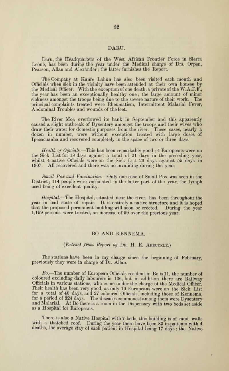 DARU. Daru, the Headquarters of the West African Frontier Force in Sierra Leone, has been during the year under the Medical charge of Drs. Orpen, Pearson, Allan and Alexander ; the latter furnishes the Report. The Company at Kanre Lahim has also been visited each month and Officials when sick in the vicinity have been attended at their own houses by the Medical Officer. With the exception of one death, a private of the W.A.F.F., the year has been an exceptionally healthy one; the large amount of minor sickness amongst the troops being due to the severe nature of their work. The principal complaints treated were Rheumatism, Intermittent Malarial Fever, Abdominal Troubles and wounds of the feet. The River Moa overflowed its bank in September and this apparently caused a slight outbreak of Dysentery amongst the troops and their wives who draw their water for domestic purposes from the river. These cases, nearly a dozen in number, were without exception treated with large doses of Ipecacuanha and recovered completely in the space of two or three days. Health of Officials.—This has been remarkably good ; 4 Europeans were on the Sick List for 18 days against a total of 21 days in the preceding year, whilst 4 native Officials were on the Sick List 20 days against 55 days in 1907. All recovered and there was no invaliding during the year. Small Pox and Vaccination.—Only one case of Small Pox was seen in the District; 114 people were vaccinated in the latter part of the year, the lymph used being of excellent quality. Hospital.—The Hospital, situated near the river, has been throughout the year in bad state of repair. It is entirely a native structure and it is hoped that the proposed permanent building will soon be erected. During the year 1,159 persons were treated, an increase of 59 over the previous year. BO AND KENNEMA. (Extract from Report by Dr. H. E. Arbuckle.) The stations have been in my charge since the beginning of February, previously they were in charge of Dr. Allan. Bo.—The number of European Officials resident in Bo is 11, the number of coloured excluding daily labourers is 136, but in addition there are Railway Officials in various stations, who come under the charge of the Medical Officer. Their health has been very good, as only 10 Europeans were on the Sick List for a total of 40 days, and 27 coloured Officials, including those of Kennema, for a period of 324 days. The diseases commonest among them were Dysentery and Malarial. At Bo there is a room in the Dispensary with two beds set aside as a Hospital for Europeans. There is also a Native Hospital with 7 beds, this building is of mud walls with a thatched roof. During the year there have been 83 in-patients with 4 deaths, the average stay of each patient in Hospital being 17 days ; the Native