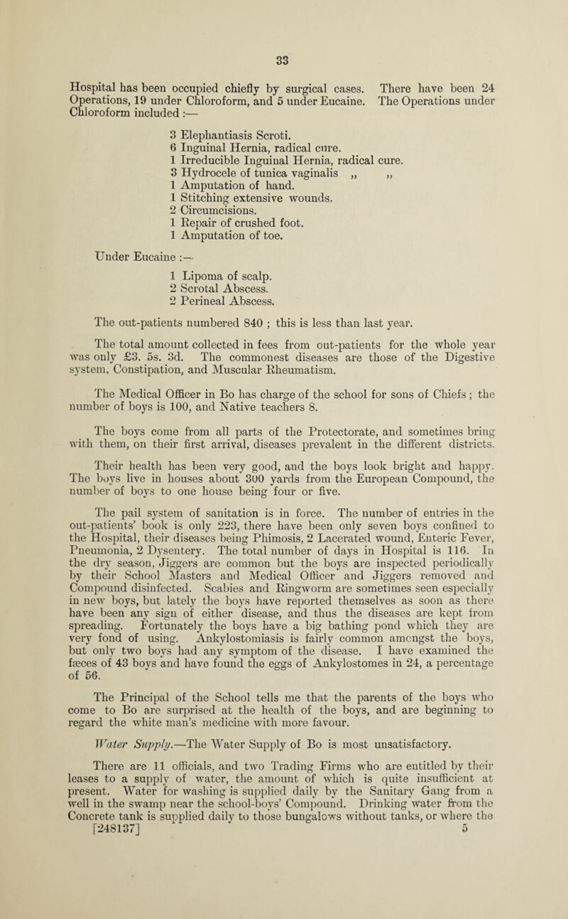 Hospital has been occupied chiefly by surgical cases. There have been 24 Operations, 19 under Chloroform, and 5 under Eucaine. The Operations under Chloroform included :— 3 Elephantiasis Scroti. 6 Inguinal Hernia, radical cure. 1 Irreducible Inguinal Hernia, radical cure. 3 Hydrocele of tunica vaginalis ,, ,, 1 Amputation of hand. 1 Stitching extensive wounds. 2 Circumcisions. 1 Repair of crushed foot. 1 Amputation of toe. Under Eucaine 1 Lipoma of scalp. 2 Scrotal Abscess. 2 Perineal Abscess. The out-patients numbered 840 ; this is less than last year. The total amount collected in fees from out-patients for the whole year was only £3. 5s. 3d. The commonest diseases are those of the Digestive system, Constipation, and Muscular Rheumatism. The Medical Officer in Bo has charge of the school for sons of Chiefs; the number of boys is 100, and Native teachers 8. The boys come from all parts of the Protectorate, and sometimes bring with them, on their first arrival, diseases prevalent in the different districts. Their health has been very good, and the boys look bright and happy. The boys live in houses about 300 yards from the European Compound, the number of boys to one house being four or five. The pail system of sanitation is in force. The number of entries in the out-patients’ book is only 223, there have been only seven boys confined to the Hospital, their diseases being Phimosis, 2 Lacerated wound, Enteric Fever, Pneumonia, 2 Dysentery. The total number of days in Hospital is 116. In the dry season, Jiggers are common but the boys are inspected periodically by their School Masters and Medical Officer and Jiggers removed and Compound disinfected. Scabies and Ringworm are sometimes seen especially in new boys, but lately the boys have reported themselves as soon as there have been any sign of either disease, and thus the diseases are kept from spreading. Fortunately the boys have a big bathing pond which they are very fond of using. Ankylostomiasis is fairly common amongst the boys, but only two boys had any symptom of the disease. I have examined the faeces of 43 boys and have found the eggs of Ankylostomes in 24, a percentage of 56. The Principal of the School tells me that the parents of the boys who come to Bo are surprised at the health of the boys, and are beginning to regard the white man’s medicine with more favour. Water Supply.—The Water Supply of Bo is most unsatisfactory. There are 11 officials, and two Trading Firms who are entitled by their leases to a supply of water, the amount of which is quite insufficient at present. Water for washing is supplied daily by the Sanitary Gang from a well in the swamp near the school-boys’ Compound. Drinking water from the Concrete tank is supplied daily to those bungalows without tanks, or where the [248137] ' 5