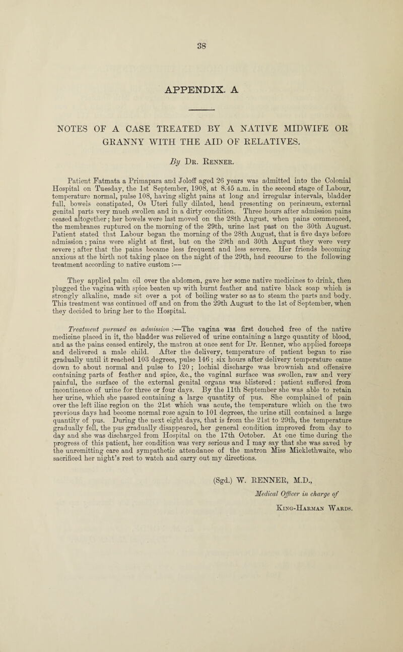 APPENDIX. A NOTES OF A CASE TREATED BY A NATIVE MIDWIFE OR GRANNY WITH THE AID OF RELATIVES. By Dr. Renner. Patient Fatmata a Primapara and Joloff aged 26 years was admitted into the Colonial Hospital on Tuesday, the 1st September, 1908, at 8.45 a.m. in the second stage of Labour, temperature normal, pulse 108, having slight pains at long and irregular intervals, bladder full, bowels constipated, Os TJteri fully dilated, head presenting on perinaeum, external genital parts very much swollen and in a dirty condition. Three hours after admission pains ceased altogether; her bowels were last moved on the 28th August, when pains commenced, the membranes ruptured on the morning of the 29th, urine last past on the 30th August. Patient stated that Labour began the morning of the 28th August, that is five days before admission ; pains were slight at first, but on the 29th and 30th August they were very severe ; after that the pains became less frequent and less severe. Her friends becoming anxious at the birth not taking place on the night of the 29th, had recourse to the following treatment according to native custom :— They applied palm oil over the abdomen, gave her some native medicines to drink, then plugged the vagina with spice beaten up with burnt feather and native black soap which is strongly alkaline, made sit over a pot of boiling water so as to steam the parts and body. This treatment was continued off and on from the 29th August to the 1st of September, when they decided to bring her to the Hospital. Treatment pursued on admission :—The vagina was first douched free of the native medioine placed in it, the bladder was relieved of urine containing a large quantity of blood, and as the pains ceased entirely, the matron at once sent for Hr. Renner, who applied forceps and delivered a male child. After the delivery, temperature of patient began to rise gradually until it reached 103 degrees, pulse 146 ; six hours after delivery temperature came down to about normal and pulse to 120 ; lochial discharge was brownish and offensive containing parts of feather and spice, &c., the vaginal surface was swollen, raw and very painful, the surface of the external genital organs was blistered: patient suffered from incontinence of urine for three or four days. By the 11th September she was able to retain her urine, which she passed containing a large quantity of pus. She complained of pain over the left iliac region on the 21st which was acute, the temperature which on the two previous days had become normal rose again to 101 degrees, the urine still contained a large quantity of pus. During the next eight days, that is from the 21st to 29th, the temperature gradually fell, the pus gradually disappeared, her general condition improved from day to day and she was discharged from Hospital on the 17th October. At one time during the progress of this patient, her condition was very serious and I may say that she was saved by the unremitting care and sympathetic attendance of the matron Miss Micklethwaite, who sacrificed her night’s rest to watch and carry out my directions. (Sgd.) W. RENNER, M.D., Medical Officer in charge of