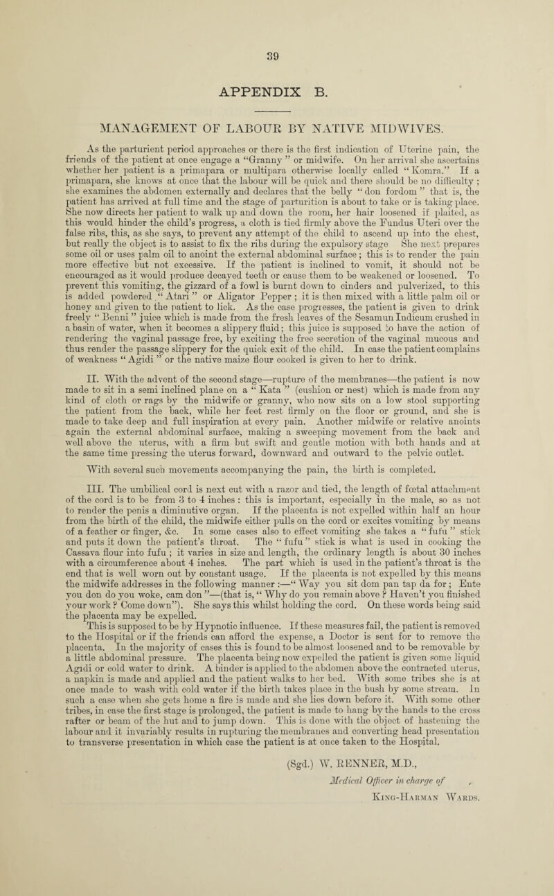 APPENDIX B. MANAGEMENT OF LABOUR BY NATIVE MID WIVES. As the parturient period approaches or there is the first indication of Uterine pain, the friends of the patient at once engage a “Granny ” or midwife. On her arrival she ascertains whether her patient is a primapara or multipara otherwise locally called “ Kornra.” If a primapara, she knows at once that the labour will he quick and there should he no difficulty ; she examines the abdomen externally and declares that the belly “ don fordom ” that is, the patient has arrived at full time and the stage of parturition is about to take or is taking place. She now directs her patient to walk up and down the room, her hair loosened if plaited, as this would hinder the child’s progress, a cloth is tied firmly above the Fundus Uteri over the false ribs, this, as she says, to prevent any attempt of the child to ascend up iuto the chest, but really the object is to assist to fix the ribs during the expulsory stage She next prepares some oil or uses palm oil to anoint the external abdominal surface; this is to render the pain more effective but not excessive. If the patient is inclined to vomit, it should not be encouraged as it would produce decayed teeth or cause them to be weakened or loosened. To prevent this vomiting, the gizzard of a fowl is burnt down to cinders and pulverized, to this is added powdered . “ Atari ” or Aligator Pepper ; it is then mixed with a little palm oil or honey and given to the patient to lick. As the case progresses, the patient is given to drink freely “ Benni ” juice which is made from the fresh leaves of the Sesamun Indicum crushed in a basin of water, when it becomes a slippery fluid; this juice is supposed do have the action of rendering the vaginal passage free, by exciting the free secretion of the vaginal mucous and thus render the passage slippery for the quick exit of the child. In case the patient complains of weakness “ Agidi ” or the native maize flour cooked is given to her to drink. II. With the advent of the second stage—rupture of the membranes—the patient is now made to sit in a semi inclined plane on a “ Kata ” (cushion or nest) which is made from any kind of cloth or rags by the midwife or granny, who now sits on a low stool supporting the patient from the back, while her feet rest firmly on the floor or ground, and she is made to take deep and full inspiration at every pain. Another midwife or relative anoints again the external abdominal surface, making a sweeping movement from the back and well above the uterus, with a firm but swift and gentle motion with both hands and at the same time pressing the uterus forward, downward and outward to the pelvic outlet. With several such movements accompanying the pain, the birth is completed. III. The umbilical cord is next cut with a razor and tied, the length of foetal attachment of the cord is to be from 3 to 4 inches : this is important, especially in the male, so as not to render the penis a diminutive organ. If the placenta is not expelled within half an hour from the birth of the child, the midwife either pulls on the cord or excites vomiting by means of a feather or finger, &c. In some cases also to effect vomiting she takes a “ fut'u ” stick and puts it down the patient’s throat. The “ fufu ” stick is what is used in cooking the Cassava flour into fufu ; it varies in size and length, the ordinary length is about 30 inches with a circumference about 4 inches. The part which is used in the patient’s throat is the end that is well worn out by constant usage. If the placenta is not expelled by this means the midwife addresses in the following manner :—“Way you sit dom pan tap da for ; Ente you don do you woke, cam don ”—(that is, “ Why do you remain above ? Haven’t you finished your work ? Come down”). She says this whilst holding the cord. On these words being said the placenta may be expelled. This is supposed to be by Hypnotic influence. If these measures fail, the patient is removed to the Hospital or if the friends can afford the expense, a Doctor is sent for to remove the placenta. In the majority of cases this is found to be almost loosened and to be removable by a little abdominal pressure. The placenta being now expelled the patient is given some liquid Agidi or cold water to drink. A binder is applied to the abdomen above the contracted uterus, a napkin is made and applied and the patient walks to her bed. With some tribes she is at once made to wash with cold water if the birth takes place in the bush by some stream. In such a case when she gets home a fire is made and she lies down before it. With some other tribes, in case the first stage is prolonged, the patient is made to hang by the hands to the cross rafter or beam of the hut and to jump down. This is done with the object of hastening the labour and it invariably results in rupturing the membranes and converting head presentation to transverse presentation in which case the patient is at once takep to the Hospital, (Sgd.) W. KENNER, M.D., Medical Officer in charge of