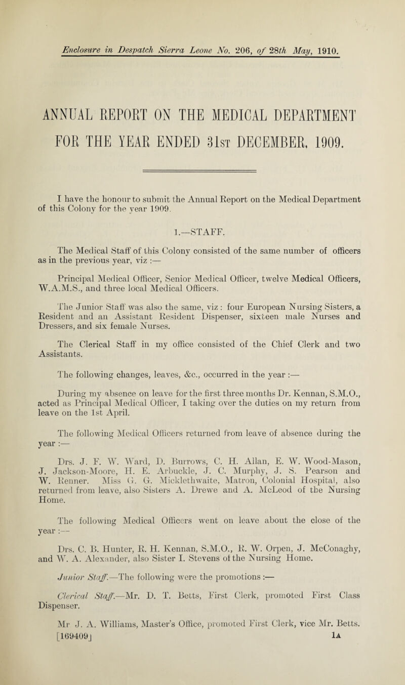 ANNUAL REPORT ON THE MEDICAL DEPARTMENT FOR THE YEAR ENDED 31st DECEMBER, 1909. I have the honour to submit the Annual Report on the Medical Department of this Colony for the year 1909. 1.—STAFF. The Medical Staff of this Colony consisted of the same number of officers as in the previous year, viz :— Principal Medical Officer, Senior Medical Officer, twelve Medical Officers, W.A.M.S., and three local Medical Officers. The Junior Staff was also the same, viz : four European Nursing Sisters, a Resident and an Assistant Resident Dispenser, sixteen male Nurses and Dressers, and six female Nurses. The Clerical Staff in my office consisted of the Chief Clerk and two Assistants. The following changes, leaves, &c., occurred in the year :— During my absence on leave for the first three months Dr. Kennan, S.M.O., acted as Principal Medical Officer, I taking over the duties on my return from leave on the 1st April. The following Medical Officers returned from leave of absence during the year :— Drs. J. F. W. Ward, D. Burrows, C. H. Allan, E. W. Wood-Mason, J. Jackson-Moore, H. E. Arbuckle, J. C. Murphy, J. S. Pearson and W. Renner. Miss G. G. Mickletliwaite, Matron, Colonial Hospital, also returned from leave, also Sisters A. Drewe and A. McLeod of the Nursing Home. The following Medical Officers went on leave about the close of the year Drs. C. B. Hunter, R. H. Kennan, S.M.O., R. W. Orpen, J. McConaghy, and W. A. Alexander, also Sister I. Stevens of the Nursing Home. Junior Staff.—The following were the promotions :— Clerical Staff.—Mr. D. T. Betts, First Clerk, promoted First Class Dispenser. Mr J. A. Williams, Master’s Office, promoted First Clerk, vice Mr. Betts. [169409] 1a