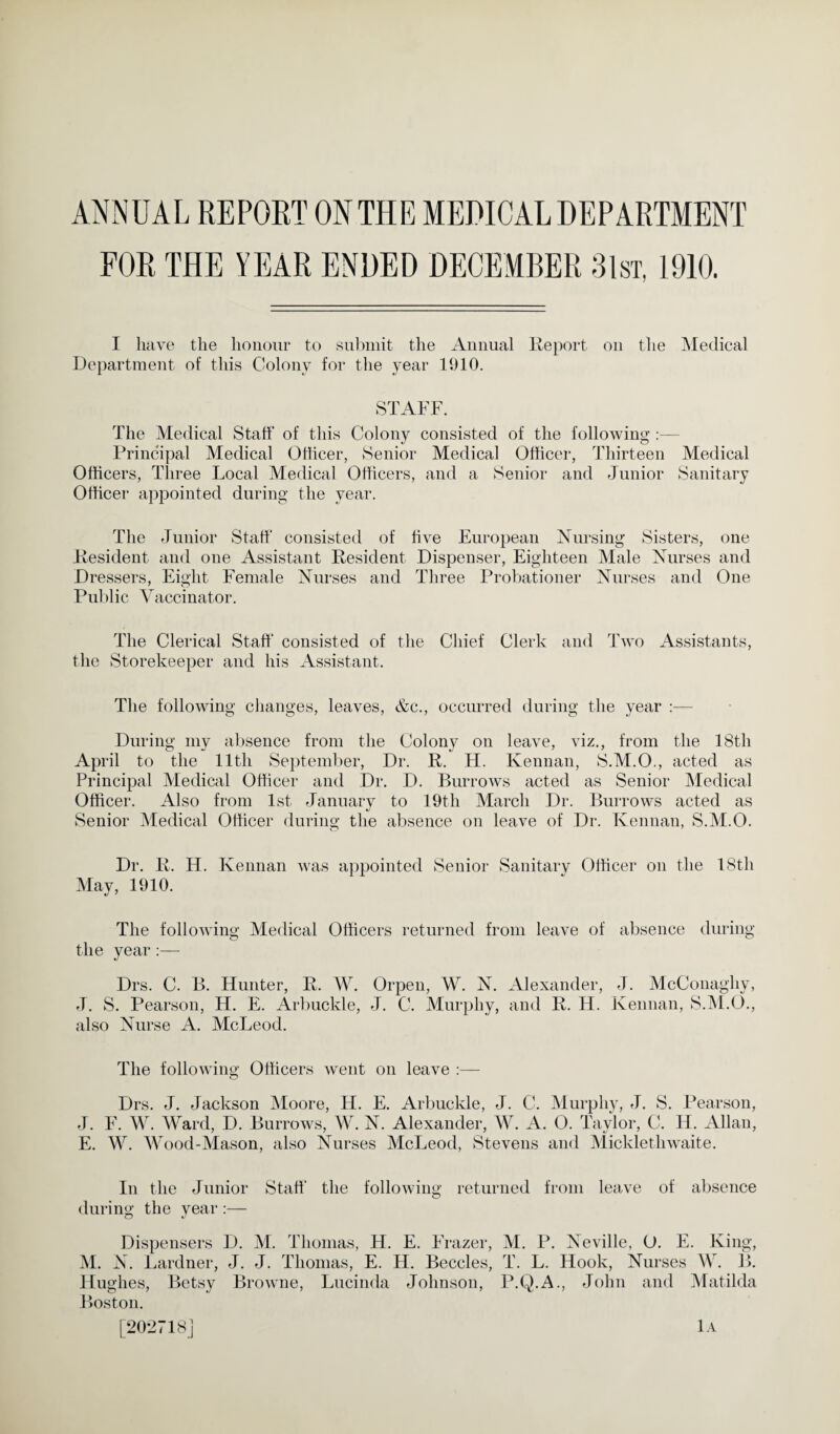 ANNUAL REPORT ON THE MEDICAL DEPARTMENT FOR THE YEAR ENDED DECEMBER 31st, 1910. I have the honour to submit the Annual Report ou the Medical Department of this Colony for the year 1910. STAFF. The Medical Staff of this Colony consisted of the following :— Principal Medical Officer, Senior Medical Officer, Thirteen Medical Officers, Three Local Medical Officers, and a Senior and Junior Sanitary Officer appointed during the year. The Junior Staff consisted of five European Nursing Sisters, one Resident and one Assistant Resident Dispenser, Eighteen Male Nurses and D i •essers, Eight Female Nurses and Three Probationer Nurses and One Public Vaccinator. The Clerical Staff consisted of the Chief Clerk and Two Assistants, the Storekeeper and his Assistant. The following changes, leaves, &c., occurred during the year :— During my absence from the Colony on leave, viz., from the 18th April to the lltli September, Dr. R. H. Kennan, S.M.O., acted as Principal Medical Officer and Dr. D. Burrows acted as Senior Medical Officer. Also from 1st January to 19th March Dr. Burrows acted as Senior Medical Officer during the absence on leave of Dr. Kennan, S.M.O. Dr. R. H. Kennan was appointed Senior Sanitary Officer on the 18th May, 1910. The following- Medical Officers returned from leave of absence during the year Drs. C. B. Hunter, R. W. Orpen, W. N. Alexander, J. McConagliy, J. S. Pearson, H. E. Arbuckle, J. C. Murphy, and R. H. Kennan, S.M.O., also Nurse A. McLeod. The following Officers went on leave :— Drs. J. Jackson Aloore, H. E. Arbuckle, J. C. Murphy, el. S. Pearson, J. F. W. Ward, D. Burrows, W. N. Alexander, W. A. O. Taylor, C. H. Allan, E. W. Wood-Mason, also Nurses McLeod, Stevens and Micklethwaite. In the Junior Staff the following returned from leave of absence O during the year :— Dispensers D. M. Thomas, H. E. Frazer, M. P. Neville, O. E. King, M. N. Lardner, J. J. Thomas, E. H. Beccles, T. L. Hook, Nurses W. B. Hughes, Betsy Browne, Lucinda Johnson, P.Q.A., John and Matilda Boston. [202718] lA