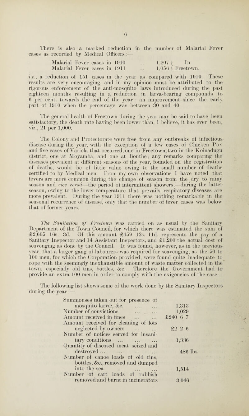 There is also a marked reduction in the number of Malarial Fever cases as recorded by Medical Officers Malarial Fever cases in 1910 ... 1,207 j In Malarial Fever cases in 1911 ... 1,050 j Freetown. i.e., a reduction of 151 cases in the year as compared with 1910. These results are very encouraging, and in my opinion must be attributed to the rigorous enforcement of the anti-mosquito laws introduced during the past eighteen months resulting in a reduction in larva-bearing compounds to 0 per cent, towards the end of the year : an improvement since the early part of 1910 when the percentage was between 30 and 40. The general health of Freetown during the year may be said to have been satisfactory, the death rate having been lower than, I believe, it has ever been, viz., 21 per 1,000. The Colony and Protectorate were free from any outbreaks of infectious disease during the year, with the exception of a few cases of Chicken Pox and five cases of Variola that occurred, one in Freetown, two in the Koinadugu district, one at Moyamba, and one at Bonthe; any remarks comparing the diseases prevalent at different seasons of the year, founded on the registration of deaths, would be of little value owing to the small number of deaths certified to by Medical men. From my own observations I have noted that fevers are more common during the change of season from the dry to rainy season and rice versa—the period of intermittent showers,-—during the latter season, owing to the lower temperature that prevails, respiratory diseases are more prevalent. During the year 1911 there was nothing remarkable in the seasonal recurrence of disease, only that the number of fever cases was below that of former years. The Sanitation of Freetown was carried on as usual by the Sanitary Department of the Town Council, for which there was estimated the sum of £2,605 16s. 3d. Of this amount £459 12s. lid. represents the pay of a Sanitary Inspector and 14 Assistant Inspectors, and £1,200 the actual cost of scavenging as done by the Council. It was found, however, as in the previous year, that a larger gang of labourers was required for scavenging, as the 50 to 100 men, for which the Corporation provided, were found quite inadequate to cope with the seemingly inexhaustible amount of waste matter collected in the town, especially old tins, bottles, tSLc. Therefore the Government had to provide an extra 100 men in order to comply with the exigencies of the case. The following list shows some of the work done by the Sanitary Inspectors during the year :— Summonses taken out for presence of mosquito larvae, &c. Number of convictions Amount received in fines Amount received for cleaning of lots neglected by owners Number of notices served for insani¬ tary conditions «/ Quantity of diseased meat seized and \j destroyed ... Number of canoe loads of old tins, bottles, &c., removed and dumped into the sea Number of cart loads of rubbish removed and burnt in incinerators 1,313 1,029 £240 6 7 £2 2 6 1,336 486 lbs. 1,514 3,046