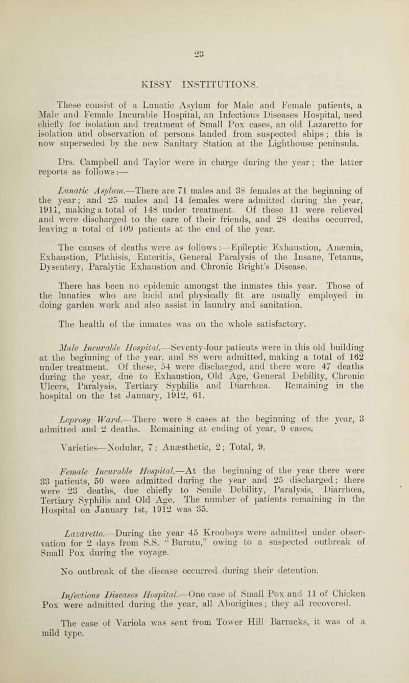 KISSY INSTITUTIONS, These consist of a Lunatic Asylum for Male and Female patients, a Male and Female Incurable Hospital, an Infectious Diseases Hospital, used chieflv for isolation and treatment of Small Pox cases, an old Lazaretto for isolation and observation of persons landed from suspected ships ; this is now superseded by the new Sanitary Station at the Lighthouse peninsula. Drs. Campbell and Taylor were in charge during the year ; the latter reports as follows:— Lunatic Asylum.—There are 71 males and 38 females at the beginning of the year; and 25 males and 14 females were admitted during the year, 1911, making a total of 148 under treatment. Of these 11 were relieved and were discharged to the care of their friends, and 28 deaths occurred, leaving a total of 109 patients at the end of the year. The causes of deaths were as follows :—Epileptic Exhaustion, Anaemia, Exhaustion, Phthisis, Enteritis, General Paralysis of the Insane, Tetanus, Dysentery, Paralytic Exhaustion and Chronic Bright’s Disease. There lias been no epidemic amongst the inmates this year. Those of the lunatics who are lucid and physically fit are usually employed in doing garden work and also assist in laundry and sanitation. The health of the inmates was on the whole satisfactory. Male Incurable Hospital.—Seventy-four patients were in this old building at the beginning of the year, and 88 were admitted, making a total of 162 under treatment. Of these, 54 were discharged, and there were 47 deaths during the year, due to Exhaustion, Old Age, General Debility, Chronic Ulcers, Paralysis, Tertiary Syphilis and Diarrhoea. Remaining in the hospital on the 1st January, 1912, 61. Leprosy Ward.—There were 8 cases at the beginning of the year, 3 admitted and 2 deaths. Remaining at ending of year, 9 cases. Varieties—Nodular, 7; Anaesthetic, 2; Total, 9. Female Incurable Hospital.—At the beginning of the year there were 33 patients, 50 were admitted during the year and 25 discharged; there were 23 deaths, due chiefly to Senile Debility, Paralysis, Diarrhoea, Tertiary Syphilis and Old Age. The number of patients remaining in the Hospital on January 1st, 1912 was 35. Lazaretto.—During the year 45 Krooboys were admitted under obser¬ vation for 2 days from S.S. “ Burutu,” owing to a suspected outbreak of Small Pox during the voyage. No outbreak of the disease occurred during their detention. Infectious Diseases Hospital.—One case of Small Pox and 11 of Chicken Pox were admitted during the year, all Aborigines; they all recovered. The case of Variola was sent from lower Hill Barracks, it was of a mild type.