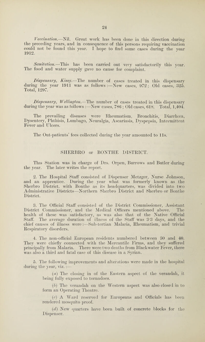 Vaccination.—Nil. Great work lias been done in this direction during the preceding years, and in consequence of this persons requiring vaccination could not be found this year. I hope to find some cases during the year 1912. Sanitation.—This has been carried out very satisfactorily this year. The food and water supply gave no cause for complaint. Dispensary, Kissy.—The number of cases treated in this dispensary during the year 1911 was as follows:—New cases, 972; Old cases, 325. Total, 1297. Dispensary, Wellington.—The number of cases treated in this dispensary during the year was as follows :—New cases, 786 ; Old cases, 618. Total, 1,404. The prevailing diseases were Rheumatism, Bronchitis, Diarrhoea, Dysentery, Phthisis, Lumbago, Neuralgia, Ascariasis, Dyspepsia, Intermittent Fever and Ulcers. The Out-patients’ fees collected during the year amounted to 11s. SHERBRO or BONTHE DISTRICT. This Station was in charge of Drs. Orpen, Burrows and Butler during the year. The later writes the report. 2. The Hospital Staff consisted of Dispenser Metzger, Nurse Johnson, and an apprentice. During the year what was formerly known as the Sherbro District, with Bontlie as its headquarters, was divided into two Administrative Districts—Northern Sherbro District and Sherbro or Bontlie District. 3. The Official Staff consisted of the District Commissioner, Assistant District Commissioner, and the Medical Officers mentioned above. The health of these was satisfactory, as was also that of the Native Official Staff. The average duration of illness of the Staff was 3 3 days, and the chief causes of illness were:—Sub-tertian Malaria, Rheumatism, and trivial Respiratory disorders. 4. The non-official European residents numbered between 30 and 40. They were chiefly connected with the Mercantile Firms, and they suffered principally from Malaria. There were two deaths from Black water Fever, there was also a third and fatal case of this disease in a Syrian. 5. The following improvements and alterations were made in the hospital during the year, viz.:— (a) The closing in of the Eastern aspect of the verandah, it being fully exposed to tornadoes. (b) The verandah on the Western aspect was also closed in to form an Operating Theatre. (c) A Ward reserved for Europeans and Officials has been rendered mosquito proof. (d) New quarters have been built of concrete blocks for the Dispenser.