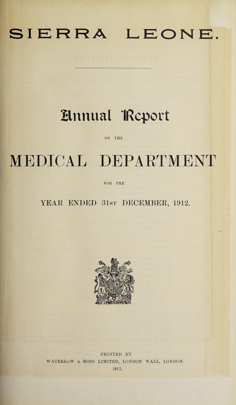 SIERRA LEONE. Bnnual IRepovt ON THE MEDICAL DEPARTMENT FOR THE YEAR ENDED 31st DECEMBER, 1912. PRINTED EY WATERLOW & SONS LIMITED, LONDON WALL, LONDON. 1913.