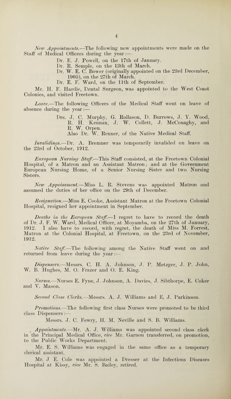 New Appointments.—The following new appointments were made on the Staff of Medical Officers during the year Dr. E. J. Powell, on the 17th of January. Dr. R. Semple, on the 13th of March. Dr. W. E. C. Bower (originally appointed on the 23rd December, 1905), on the 27th of March. Dr. E. F. Ward, on the 11th of September. Mr. H. F. Hardie, Dental Surgeon, was appointed to the West Coast Colonies, and visited Freetown. Leave.—The following Officers of the Medical Staff went on leave of absence during the year:— Drs. J. C. Murphy, G. Rollason, D. Burrows, J. Y. Wood, R. H. Kennan, J. W. Collett, J. McConaghy, and R, W. Orpen. Also Dr. W. Renner, of the Native Medical Staff. Invalidmgs.—Dr. A. Bremner was temporarily invalided on leave on the 23rd of October, 1912. European Nursing Staff.—This Staff consisted, at the Freetown Colonial Hospital, of a Matron and an Assistant Matron; and at the Government European Nursing Home, of a Senior Nursing Sister and two Nursing Sisters. New Appointment.—Miss L. R. Stevens was appointed Matron and assumed the duties of her office on the 29th of December. Resignation.—Miss E. Cooke, Assistant Matron at the Freetown Colonial Hospital, resigned her appointment in September. Deaths in the European Staff.—I regret to have to record the death of Dr. J. F. W. Ward, Medical Officer, at Moyamba, on the 27tli of January, 1912. I also have to record, with regret, the death of Miss M. Forrest, Matron at the Colonial Hospital, at Freetown, on the 23rd of November, 1912. Native Staff.—The following among the Native Staff went on and returned from leave during the year:— Dispensers.—Messrs. C. H. A. Johnson, J. P. Metzger, J. P. John, W. B. Hughes, M. 0. Frazer and O. E. King. Nurses.—Nurses E. Fyne, J. Johnson, A. Davies, J. Sibthorpe, E. Coker and V. Mason. Second Class Clerks.-—Messrs. A. J. Williams and E. J. Parkinson. Promotions.—The following first class Nurses were promoted to be third class Dispensers:— Messrs. J. C. Fewry, H. M. Neville and S. B. Williams. Appointments.—Mr. A. J. Williams was appointed second class clerk in the Principal Medical Office, vice Mr. Garnon transferred, on promotion, to the Public Works Department. Mr. E. S. Williams was engaged in the same office as a temporary clerical assistant. Mr. J E. Cole was appointed a Dresser at the Infectious Diseases Hospital at Kissy, vice Mr. S. Bailey, retired.