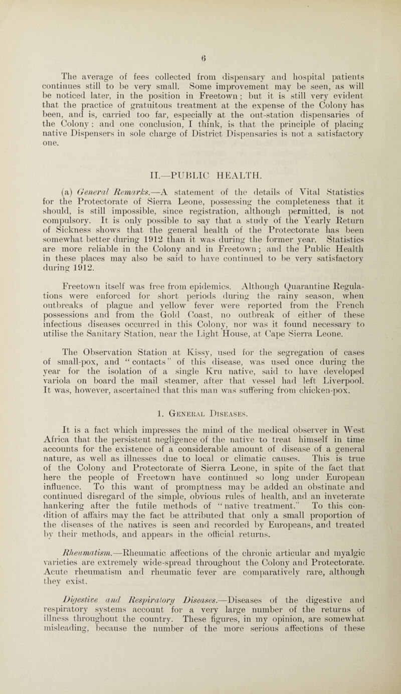 The average of fees collected from dispensary and hospital patients continues still to be very small. Some improvement may be seen, as will be noticed later, in the position in Freetown; but it is still very evident that the practice of gratuitous treatment at the expense of the Colony has been, and is, carried too far, especially at the out-station dispensaries of the Colony ; and one conclusion, I think, is that the principle of placing native Dispensers in sole charge of District Dispensaries is not a satisfactory one. II.—PUBLIC HEALTH. (a) General Remarks.—A statement of the details of Vital Statistics for the Protectorate of Sierra Leone, possessing the completeness that it should, is still impossible, since registration, although permitted, is not compulsory. It is only possible to say that a study of the Yearly Return of Sickness shows that the general health of the Protectorate has been somewhat better during 1912 than it was during the former year. Statistics are more reliable in the Colony and in Freetown; and the Public Health in these places may also be said to have continued to be very satisfactory during 1912. Freetown itself was free from epidemics. Although Quarantine Regula¬ tions were enforced for short periods during the rainy season, when outbreaks of plague and yellow fever were reported from the French possessions and from the Gold Coast, no outbreak of either of these infectious diseases occurred in this Colony, nor was it found necessary to utilise the Sanitary Station, near the Light House, at Cape Sierra Leone. The Observation Station at Kissy, used for the segregation of cases of small-pox, and “ contacts ” of this disease, was used once during the year for the isolation of a single Kru native, said to have developed variola on board the mail steamer, after that vessel had left Liverpool. It was, however, ascertained that this man was suffering from chicken-pox. 1. General Diseases. It is a fact which impresses the mind of the medical observer in West Africa that the persistent negligence of the native to treat himself in time accounts for the existence of a considerable amount of disease of a general nature, as well as illnesses due to local or climatic causes. This is true of the Colony and Protectorate of Sierra Leone, in spite of the fact that here the people of Freetown have continued so long under European influence. To this want of promptness may be added an obstinate and continued disregard of the simple, obvious rules of health, and an inveterate hankering after the futile methods of “ native treatment.” To this con¬ dition of affairs may the fact be attributed that only a small proportion of the diseases of the natives is seen and recorded by Europeans, and treated by their methods, and appears in the official returns. Rheumatism.—Rheumatic affections of the chronic articular and myalgic varieties are extremely wide-spread throughout the Colony and Protectorate. Acute rheumatism and rheumatic fever are comparatively rare, although they exist. Digestive and Respiratory Diseases.—Diseases of the digestive and respiratory systems account for a very large number of the returns of illness throughout the country. These figures, in my opinion, are somewhat misleading, because the number of the more serious affections of these