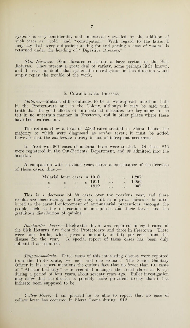 systems is very considerably and unnecessarily swelled by the addition of such cases as “ cold ” and “ constipation.” With regard to the latter, I may say that every out-patient asking for and getting a dose of “ salts ” is returned under the heading of “ Digestive Diseases.” Skin Diseases.—Skin diseases constitute a large section of the Sick Returns. They present a great deal of variety, some perhaps little known, and I have no doubt that systematic investigation in this direction would amply repay the trouble of the work. 2. Communicable Diseases. Malaria.—Malaria still continues to be a wide-spread infection both in the Protectorate and in the Colony, although it may be said with truth that the good effects of anti-malarial measures are beginning to be felt in no uncertain manner in Freetown, and in other places where these have been carried out. The returns show a total of 2,363 cases treated in Sierra Leone, the majority of which were diagnosed as tertian fever; it must be added however that the sub-tertian variety is not of infrequent occurrence. In Freetown, 967 cases of malarial fever were treated. Of these, 872 were registered in the Out-Patients’ Department, and 95 admitted into the hospital. A comparison with previous years shows a continuance of the decrease of these cases, thus — Malarial fever cases in 1910 ... ... 1,207 „ „ 1911 . L056 „ „ „ „ 1912 . 967 This is a decrease of 89 cases over the previous year, and these results are encouraging, for they may still, in a great measure, be attri¬ buted to the careful enforcement of anti-malarial precautions amongst the people, such as the destruction of mosquitoes and their larvae, and the gratuitous distribution of quinine. Blackwater Fever.—Blackwater fever was reported in eight cases of the Sick Returns, five from the Protectorate and three in Freetown There were four deaths, which gives a mortality of fifty per cent, from this disease for the year. A special report of these cases has been duly submitted as required. Trypanosomiasis.—Three cases of this interesting disease w^ere reported from the Protectorate, two men and one woman. The Senior Sanitary Officer in his report mentions the curious fact that no fewer than 101 cases of “ African Lethargy ” were recorded amongst the freed slaves at Kissy, dining a period of four years, about seventy years ago. Fuller investigation may show that the disease is possibly more prevalent to-day than it has hitherto been supposed to be. Yellow Fever.—I am pleased to be able to report that no case of yellow fever has occurred in Sierra Leone during 1912.