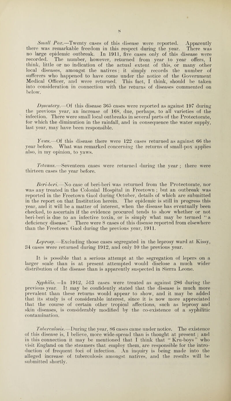 Small Pox.—Twenty cases of this disease were reported. Apparently there was remarkable freedom in this respect during the year. There was no large epidemic outbreak. In 1911, five cases only of this disease were recorded. The number, however, returned from year to year offers, I think, little or no indication of the actual extent of this, or many other local diseases, amongst the natives; it simply records the number of sufferers who happened to have come under the notice of the Government Medical Officer, and were returned. This fact, I think, should be taken into consideration in connection with the returns of diseases commented on below. Dysentery.—Of this disease 365 cases were reported as against 197 during the previous year, an increase of 168, due, perhaps, to all varieties of the infection. There were small local outbreaks in several parts of the Protectorate, for which the diminution in the rainfall, and in consequence the water supply, last year, may have been responsible. Yaws.—Of this disease there were 12*2 cases returned as against 66 the year before. What was remarked concerning the returns of small-pox applies also, in my opinion, to yaws. Tetanus.—Seventeen cases were returned during the year ; there were thirteen cases the year before. Beri-beri.—No case of beri-beri was returned from the Protectorate, nor was any treated in the Colonial Hospital in Freetown ; but an outbreak was reported in the Freetown Gaol during October, details of which are submitted in the report on that Institution herein. The epidemic is still in progress this year, and it will be a matter of interest, when the disease has eventually been checked, to ascertain if the evidence procured tends to show whether or not beri-beri is due to an infective toxin, or is simply what may be termed “ a deficiency disease.” There were 8 cases of this disease reported from elsewhere than the Freetown Gaol during the previous year, 1911. Leprosy.—Excluding those cases segregated in the leprosy ward at Kissy, 34 cases were returned during 1912, and only 10 the previous year. It is possible that a serious attempt at the segregation of lepers on a larger scale than is at present attempted would disclose a much wider distribution of the disease than is apparently suspected in Sierra Leone. Syphilis. —In 1912, 513 cases were treated as against 286 during the previous year. It may be confidently stated that the disease is much more prevalent than these returns would appear to show, and it may be added that its study is of considerable interest, since it is now more appreciated that the course of certain other tropical affections, such as leprosy and skin diseases, is considerably modified by the co-existence of a syphilitic contamination. Tuberculosis.—During the year, 86 cases came under notice. The existence of this disease is, I believe, more wide-spread than is thought at present; and in this connection it may be mentioned that I think that “ Kru-boys ” who visit England on the steamers that employ them, are responsible for the intro¬ duction of frequent foci of infection. An inquiry is being made into the alleged increase of tuberculosis amongst natives, and the results will be submitted shortly.