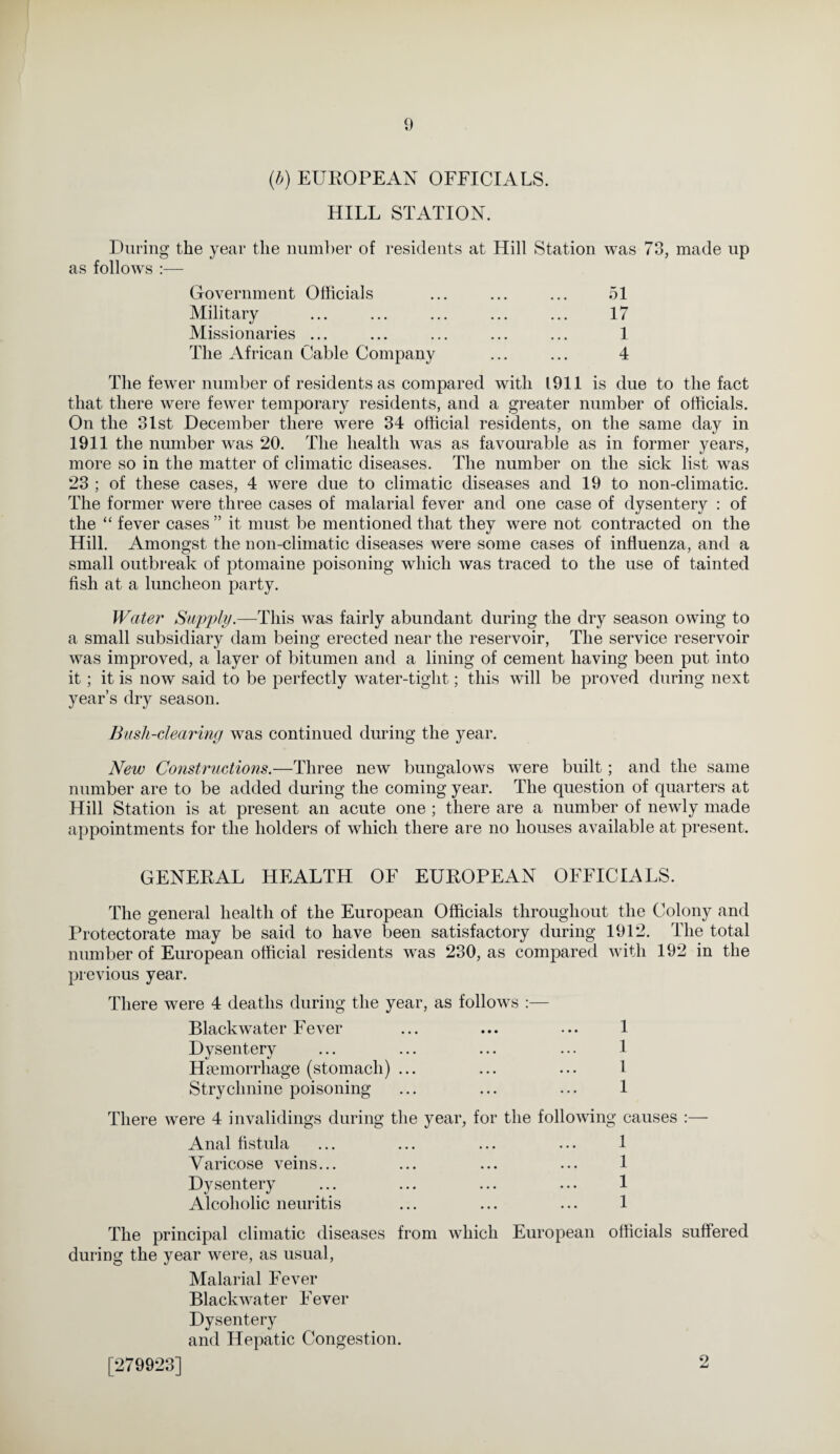 (b) EUROPEAN OFFICIALS. HILL STATION. During the year the number of residents at Hill Station was 73, made up as follows :— Government Officials ... ... ... 51 Military ... ... ... ... ... 17 Missionaries ... ... ... ... ... 1 The African Cable Company ... ... 4 The fewer number of residents as compared with 1911 is due to the fact that there were fewer temporary residents, and a greater number of officials. On the 31st December there were 34 official residents, on the same day in 1911 the number was 20. The health was as favourable as in former years, more so in the matter of climatic diseases. The number on the sick list was 23 ; of these cases, 4 were due to climatic diseases and 19 to non-climatic. The former were three cases of malarial fever and one case of dysentery : of the “ fever cases ” it must be mentioned that they were not contracted on the «y Hill. Amongst the non-climatic diseases were some cases of influenza, and a small outbreak of ptomaine poisoning which was traced to the use of tainted fish at a luncheon party. Water Supply.—This was fairly abundant during the dry season owing to a small subsidiary dam being erected near the reservoir, The service reservoir was improved, a layer of bitumen and a lining of cement having been put into it; it is now said to be perfectly water-tight; this will be proved during next year’s dry season. Bush-clearing was continued during the year. New Constructions.—Three new bungalows were built; and the same number are to be added during the coming year. The question of quarters at Hill Station is at present an acute one ; there are a number of newly made appointments for the holders of which there are no houses available at present. GENERAL HEALTH OF EUROPEAN OFFICIALS. The general health of the European Officials throughout the Colony and Protectorate may be said to have been satisfactory during 1912. The total number of European official residents wras 230, as compared with 192 in the previous year. There were 4 deaths during the year, as follows :— Blackwater Fever Dysentery Haemorrhage (stomach) ... Strychnine poisoning 1 1 1 1 There were 4 invalidings during the year, for the following causes :— Anal fistula Varicose veins... Dysentery Alcoholic neuritis 1 1 1 1 The principal climatic diseases from which during the year were, as usual, European officials suffered Malarial Fever Blackwater Eever Dysentery and Hepatic Congestion. [279923] 2
