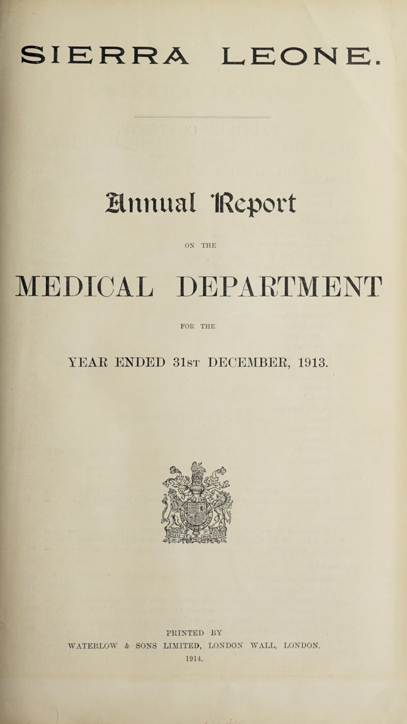 SIERRA LEONE. Bnnual IRcport ON THE MEDICAL DEPARTMENT FOR THE YEAR ENDED 31st DECEMBER, 1913. PRINTED BY WATERLOW SONS LIMITED, LONDON WALL, LONDON. 1914.