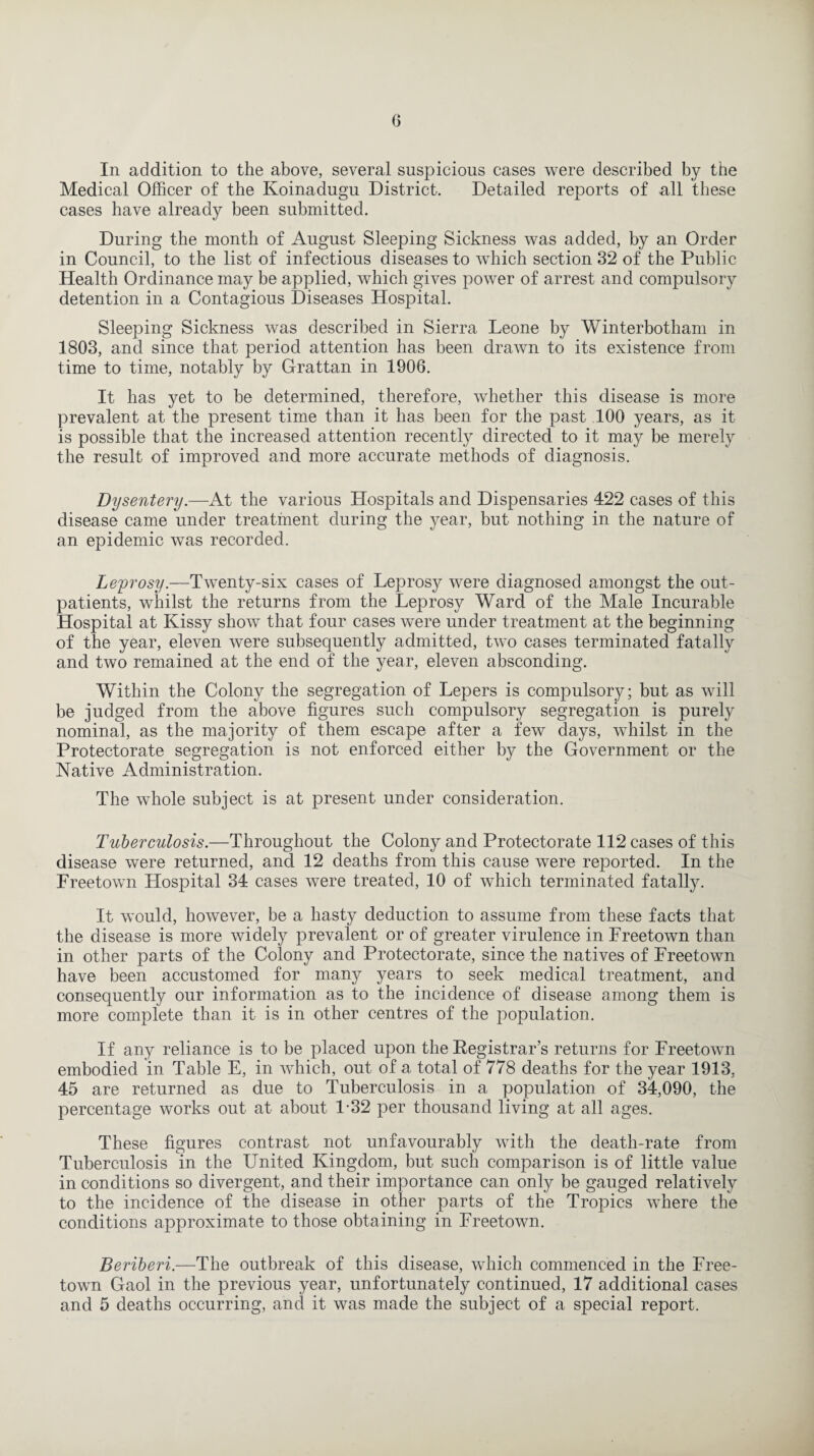 In addition to the above, several suspicious cases were described by the Medical Officer of the Koinadugu District. Detailed reports of all these cases have already been submitted. During the month of August Sleeping Sickness was added, by an Order in Council, to the list of infectious diseases to which section 32 of the Public Health Ordinance may be applied, which gives power of arrest and compulsory detention in a Contagious Diseases Hospital. Sleeping Sickness was described in Sierra Leone by Winterbotham in 1803, and since that period attention has been drawn to its existence from time to time, notably by Grattan in 1906. It has yet to be determined, therefore, whether this disease is more prevalent at the present time than it has been for the past 100 years, as it is possible that the increased attention recently directed to it may be merely the result of improved and more accurate methods of diagnosis. Dysentery.—At the various Hospitals and Dispensaries 422 cases of this disease came under treatment during the year, but nothing in the nature of an epidemic was recorded. Leprosy.—Twenty-six cases of Leprosy were diagnosed amongst the out¬ patients, whilst the returns from the Leprosy Ward of the Male Incurable Hospital at Kissy show that four cases were under treatment at the beginning of the year, eleven were subsequently admitted, two cases terminated fatally and two remained at the end of the year, eleven absconding. Within the Colony the segregation of Lepers is compulsory; but as will be judged from the above figures such compulsory segregation is purely nominal, as the majority of them escape after a few days, whilst in the Protectorate segregation is not enforced either by the Government or the Native Administration. The whole subject is at present under consideration. Tuberculosis.—Throughout the Colony and Protectorate 112 cases of this disease were returned, and 12 deaths from this cause were reported. In the Freetown Hospital 34 cases were treated, 10 of which terminated fatally. It would, however, be a hasty deduction to assume from these facts that the disease is more widely prevalent or of greater virulence in Freetown than in other parts of the Colony and Protectorate, since the natives of Freetown have been accustomed for many years to seek medical treatment, and consequently our information as to the incidence of disease among them is more complete than it is in other centres of the population. If any reliance is to be placed upon the Registrar’s returns for Freetown embodied in Table E, in which, out of a total of 778 deaths for the year 1913, 45 are returned as due to Tuberculosis in a population of 34,090, the percentage works out at about 1-32 per thousand living at all ages. These figures contrast not unfavourably with the death-rate from Tuberculosis in the United Kingdom, but such comparison is of little value in conditions so divergent, and their importance can only be gauged relatively to the incidence of the disease in other parts of the Tropics where the conditions approximate to those obtaining in Freetown. Beriberi.—The outbreak of this disease, which commenced in the Free¬ town Gaol in the previous year, unfortunately continued, 17 additional cases and 5 deaths occurring, and it was made the subject of a special report.