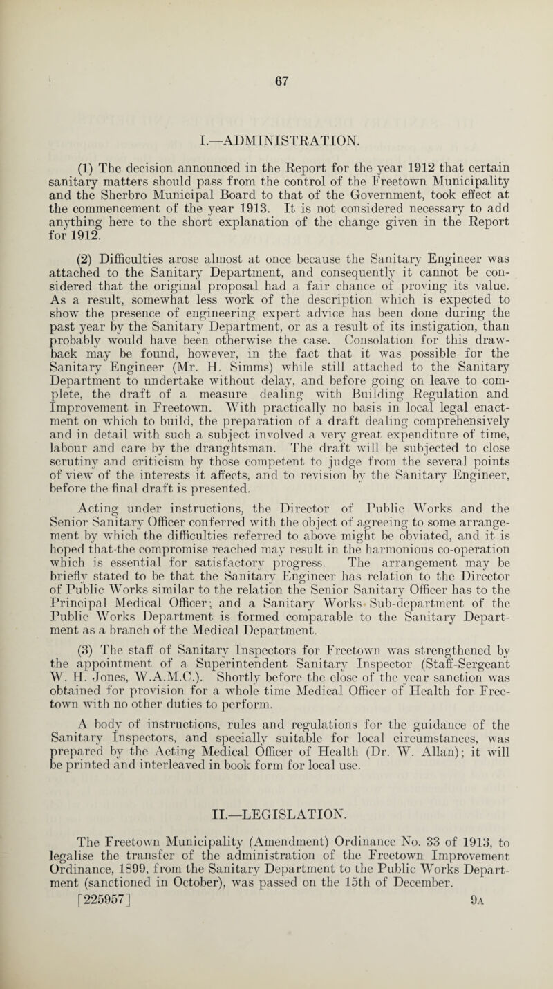 I.—ADMINISTRATION. (1) The decision announced in the Report for the year 1912 that certain sanitary matters should pass from the control of the Freetown Municipality and the Sherbro Municipal Board to that of the Government, took effect at the commencement of the year 1913. It is not considered necessary to add anything here to the short explanation of the change given in the Report for 1912. (2) Difficulties arose almost at once because the Sanitary Engineer was attached to the Sanitary Department, and consequently it cannot be con¬ sidered that the original proposal had a fair chance of proving its value. As a result, somewhat less work of the description which is expected to show the presence of engineering expert advice has been done during the past year by the Sanitary Department, or as a result of its instigation, than probably would have been otherwise the case. Consolation for this draw¬ back may be found, however, in the fact that it was possible for the Sanitary Engineer (Mr. H. Simms) while still attached to the Sanitary Department to undertake without delay, and before going on leave to com¬ plete, the draft of a measure dealing with Building Regulation and Improvement in Freetown. With practically no basis in local legal enact¬ ment on which to build, the preparation of a draft dealing comprehensively and in detail with such a subject involved a very great expenditure of time, labour and care by the draughtsman. The draft will be subjected to close scrutiny and criticism by those competent to judge from the several points of view of the interests it affects, and to revision by the Sanitary Engineer, before the final draft is presented. Acting under instructions, the Director of Public Works and the Senior Sanitary Officer conferred with the object of agreeing to some arrange¬ ment by which the difficulties referred to above might be obviated, and it is hoped that-the compromise reached may result in the harmonious co-operation which is essential for satisfactory progress. The arrangement may be briefty stated to be that the Sanitary Engineer has relation to the Director of Public Works similar to the relation the Senior Sanitary Officer has to the Principal Medical Officer; and a Sanitary Works Sub-department of the Public Works Department is formed comparable to the Sanitary Depart¬ ment as a branch of the Medical Department. (3) The staff of Sanitary Inspectors for Freetown was strengthened by the appointment of a Superintendent Sanitary Inspector (Staff-Sergeant W. H. Jones, W.A.M.C.). Shortly before the close of the year sanction was obtained for provision for a whole time Medical Officer of Health for Free¬ town with no other duties to perform. A body of instructions, rules and regulations for the guidance of the Sanitary Inspectors, and specially suitable for local circumstances, was prepared by the Acting Medical Officer of Health (Dr. W. Allan); it will be printed and interleaved in book form for local use. II.—LEGISLATION. The Freetown Municipality (Amendment) Ordinance No. 33 of 1913, to legalise the transfer of the administration of the Freetown Improvement Ordinance, 1899, from the Sanitary Department to the Public Works Depart¬ ment (sanctioned in October), was passed on the 15th of December. [225957] 9a