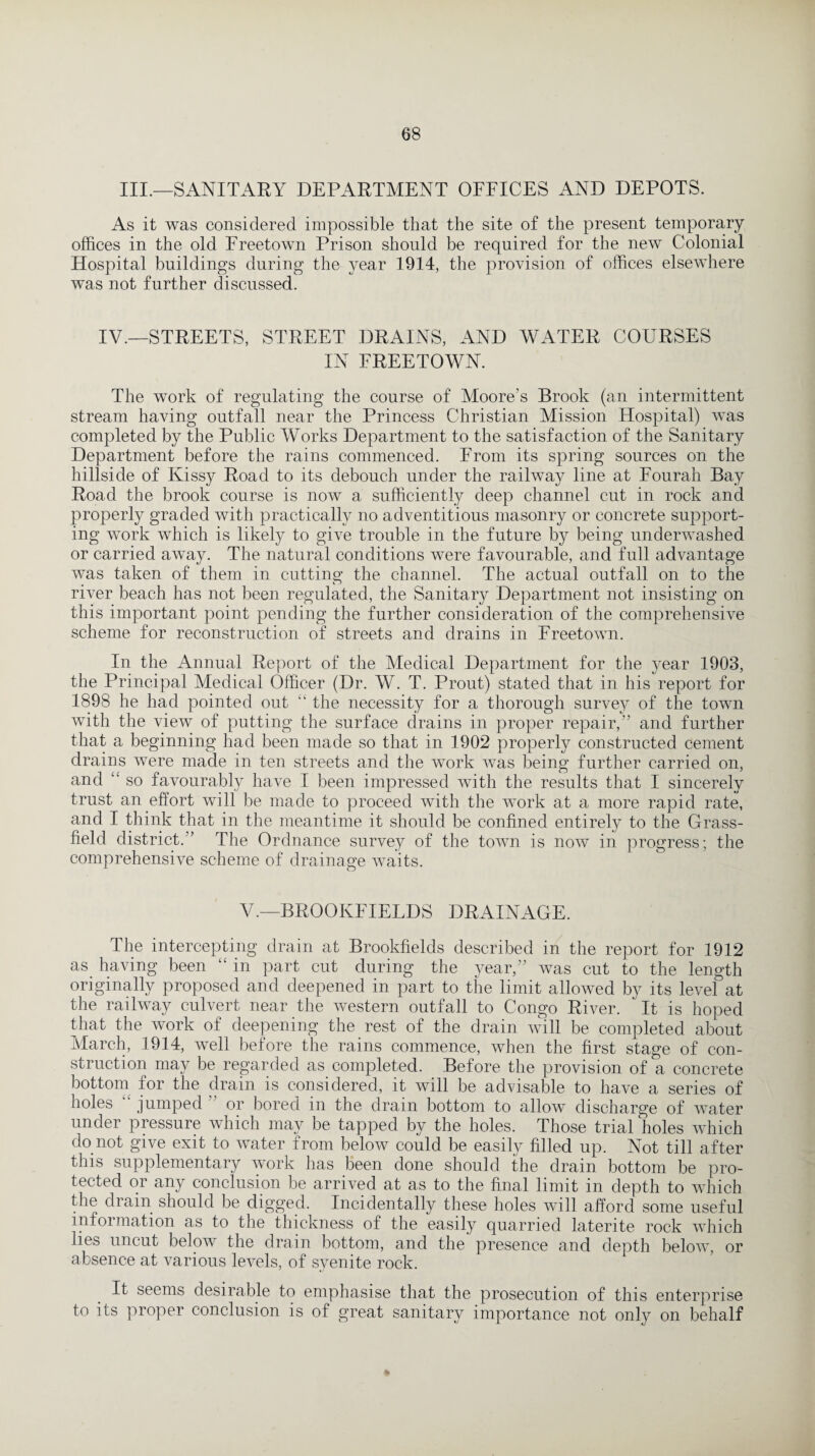 III.—SANITARY DEPARTMENT OFFICES AND DEPOTS. As it was considered impossible that the site of the present temporary offices in the old Freetown Prison should be required for the new Colonial Hospital buildings during the year 1914, the provision of offices elsewhere was not further discussed. IV.—STREETS, STREET DRAINS, AND WATER COURSES IN FREETOWN. The work of regulating the course of Moore's Brook (an intermittent stream having outfall near the Princess Christian Mission Hospital) was completed by the Public Works Department to the satisfaction of the Sanitary Department before the rains commenced. From its spring sources on the hillside of Kissy Road to its debouch under the railway line at Fourah Bay Road the brook course is now a sufficiently deep channel cut in rock and properly graded with practically no adventitious masonry or concrete support¬ ing work which is likely to give trouble in the future by being underwashed or carried away. The natural conditions were favourable, and full advantage was taken of them in cutting the channel. The actual outfall on to the river beach has not been regulated, the Sanitary Department not insisting on this important point pending the further consideration of the comprehensive scheme for reconstruction of streets and drains in Freetown. In the Annual Report of the Medical Department for the year 1903, the Principal Medical Officer (Dr. W. T. Prout) stated that in his report for 1898 he had pointed out “ the necessity for a thorough survey of the town with the view of putting the surface drains in proper repair,” and further that a beginning had been made so that in 1902 properly constructed cement drains were made in ten streets and the work was being further carried on, and “ so favourably have I been impressed with the results that I sincerely trust an effort will be made to proceed with the work at a more rapid rate, and I think that in the meantime it should be confined entirely to the Grass- field district.” The Ordnance survey of the town is now in progress; the comprehensive scheme of drainage waits. V.—BROOKFIELDS DRAINAGE. The intercepting drain at Brookfields described in the report for 1912 as having been “ in part cut during the year,” was cut to the length originally proposed and deepened in part to the limit allowed by its level at the railway culvert near the western outfall to Congo River. It is hoped that the work of deepening the rest of the drain will be completed about March, 1914, well before the rains commence, when the first stage of con¬ struction may be regarded as completed. Before the provision of a concrete bottom for the drain is considered, it will be advisable to have a series of holes jumped ” or bored in the drain bottom to allow discharge of water under pressure which may be tapped by the holes. Those trial holes which do not give exit to water from below could be easily filled up. Not till after this supplementary work has been done should the drain bottom be pro¬ tected or any conclusion be arrived at as to the final limit in depth to which the drain should be digged. Incidentally these holes will afford some useful information as to the thickness of the easily quarried laterite rock which lies uncut below the drain bottom, and the presence and depth below, or absence at various levels, of syenite rock. It seems desirable to emphasise that the prosecution of this enterprise to its proper conclusion is of great sanitary importance not only on behalf