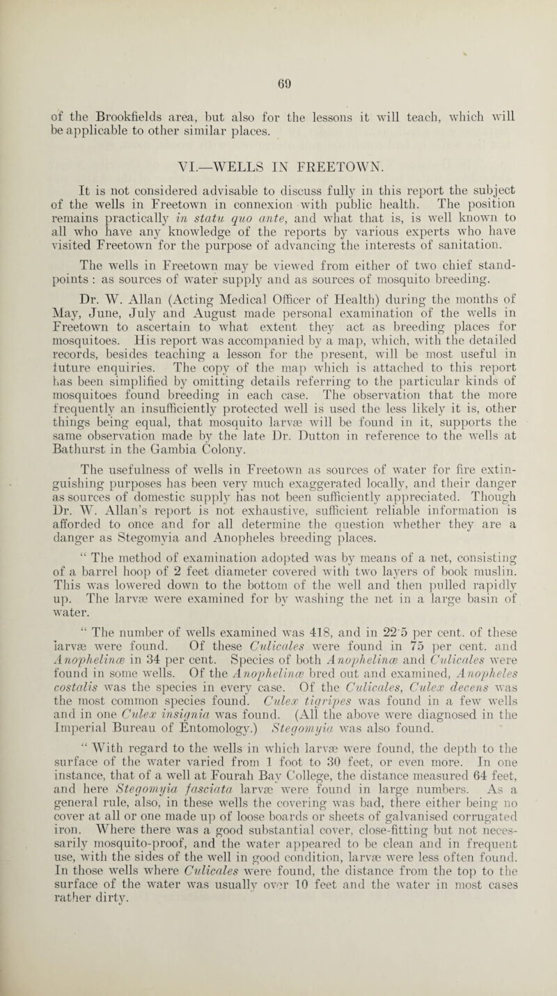 of the Brookfields area, but also for the lessons it will teach, which will be applicable to other similar places. VI.—WELLS IN FREETOWN. It is not considered advisable to discuss fully in this report the subject of the wells in Freetown in connexion with public health. The position remains practically in statu quo ante, and what that is, is well known to all who have any knowledge of the reports by various experts who have visited Freetown for the purpose of advancing the interests of sanitation. The wells in Freetown may be viewed from either of two chief stand¬ points : as sources of water supply and as sources of mosquito breeding. Dr. W. Allan (Acting Medical Officer of Health) during the months of May, June, July and August made personal examination of the wells in Freetown to ascertain to what extent they act as breeding places for mosquitoes. His report was accompanied by a map, which, with the detailed records, besides teaching a lesson for the present, will be most useful in future enquiries. The copy of the map which is attached to this report Las been simplified by omitting details referring to the particular kinds of mosquitoes found breeding in each case. The observation that the more frequently an insufficiently protected well is used the less likely it is, other things being equal, that mosquito larvge will be found in it, supports the same observation made by the late Dr. Dutton in reference to the wells at Bathurst in the Gambia Colony. The usefulness of wells in Freetown as sources of water for fire extin¬ guishing purposes has been ver}^ much exaggerated locally, and their danger as sources of domestic supply has not been sufficiently appreciated. Though Dr. W. Allan’s report is not exhaustive, sufficient reliable information is afforded to once and for all determine the question whether they are a danger as Stegomyia and Anopheles breeding places. “ The method of examination adopted was by means of a net, consisting of a barrel hoop of 2 feet diameter covered with two layers of book muslin. This was lowered down to the bottom of the well and then polled rapidly up. The larvae were examined for by washing the net in a large basin of water. “ The number of wells examined was 418, and in 22 5 per cent, of these larvae were found. Of these Culicales were found in 75 per cent, and Anophelince in 34 per cent. Species of both Anophelince and Culicales were found in some wells. Of the Anophelince bred out and examined, Anopheles costalis was the species in every case. Of the Culicales, Culex decens was the most common species found. Culex tigripes was found in a few wells and in one Culex insignia was found. (All the above were diagnosed in the Imperial Bureau of Entomology.) Stegomyia, was also found. “ With regard to the wells in which larvae were found, the depth to the surface of the water varied from 1 foot to 30 feet, or even more. In one instance, that of a well at Fourah Bay College, the distance measured 64 feet, and here Stegomyia, fasciata larvae were found in large numbers. As a general rule, also, in these wells the covering was bad, there either being no cover at all or one made up of loose boards or sheets of galvanised corrugated iron. Where there was a good substantial cover, close-fitting but not neces¬ sarily mosquito-proof, and the water appeared to be clean aucl in frequent use, with the sides of the well in good condition, larvae were less often found. In those wells where Culicales were found, the distance from the top to the surface of the water was usually over 10 feet and the water in most cases rather dirty. ty