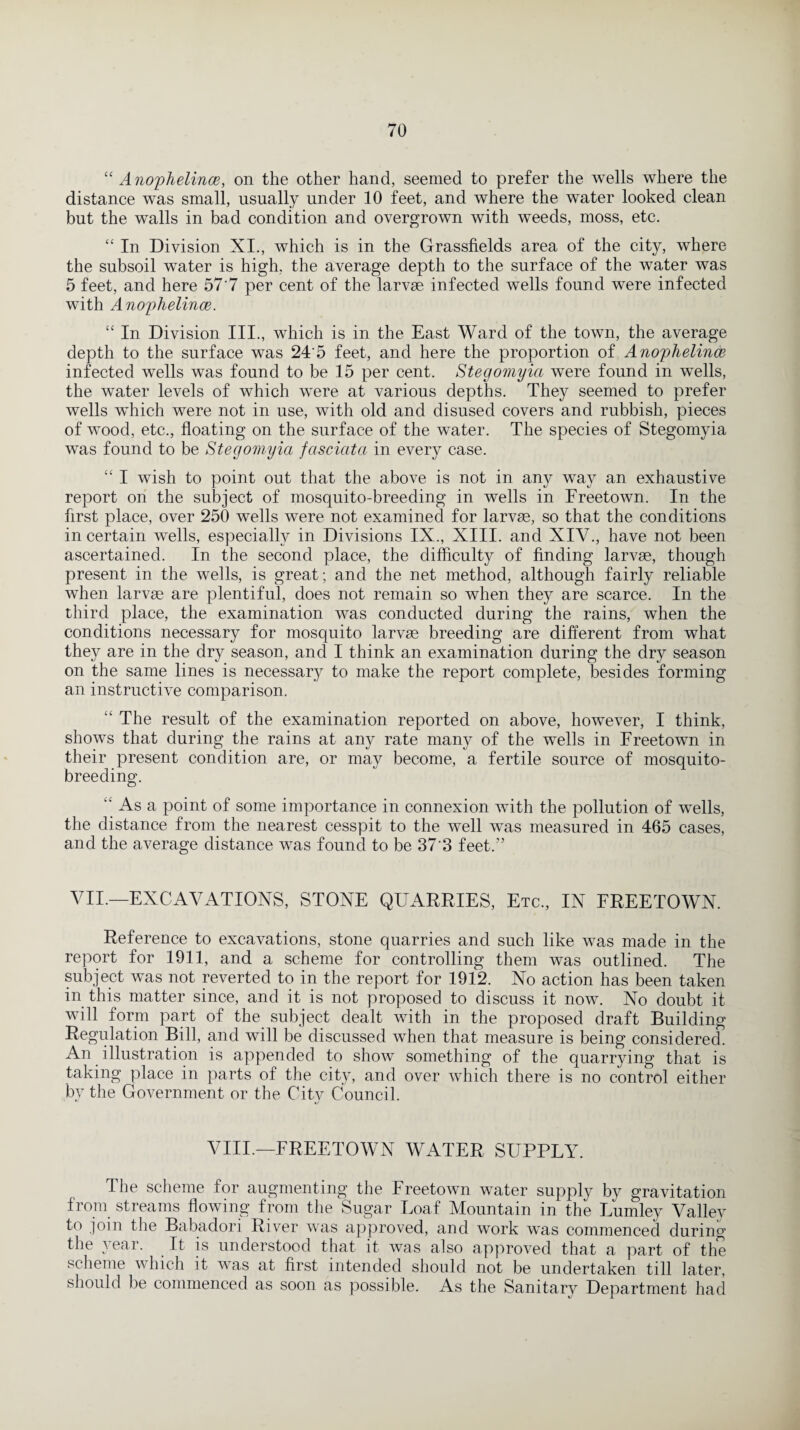 “ Anophelince, on the other hand, seemed to prefer the wells where the distance was small, usually under 10 feet, and where the water looked clean but the walls in bad condition and overgrown with weeds, moss, etc. “ In Division XI., which is in the Grassfields area of the city, where the subsoil water is high, the average depth to the surface of the water was 5 feet, and here 57'7 per cent of the larvae infected wells found were infected with Ano'plielince. “ In Division III., which is in the East Ward of the town, the average depth to the surface was 24'5 feet, and here the proportion of Anophelintie infected wells was found to be 15 per cent. Stegomyia were found in wells, the water levels of which were at various depths. They seemed to prefer wells which were not in use, with old and disused covers and rubbish, pieces of wood, etc., floating on the surface of the water. The species of Stegomyia was found to be Stegomyia fasciata in every case. “ I wish to point out that the above is not in any way an exhaustive report on the subject of mosquito-breeding in wells in Freetown. In the first place, over 250 wells were not examined for larvae, so that the conditions in certain wells, especially in Divisions IX., XIII. and XIV., have not been ascertained. In the second place, the difficulty of finding larvae, though present in the wells, is great; and the net method, although fairly reliable when larvae are plentiful, does not remain so when they are scarce. In the third place, the examination was conducted during the rains, when the conditions necessary for mosquito larvae breeding are different from what they are in the dry season, and I think an examination during the dry season on the same lines is necessary to make the report complete, besides forming an instructive comparison. The result of the examination reported on above, however, I think, shows that during the rains at any rate many of the wells in Freetown in their present condition are, or may become, a fertile source of mosquito¬ breeding. “ As a point of some importance in connexion with the pollution of wells, the distance from the nearest cesspit to the well was measured in 465 cases, and the average distance was found to be 37'3 feet.” VII.—EXCAVATIONS, STONE QUARRIES, Etc., IN FREETOWN. Reference to excavations, stone quarries and such like was made in the report for 1911, and a scheme for controlling them was outlined. The subject was not reverted to in the report for 1912. No action has been taken in this matter since, and it is not proposed to discuss it now. No doubt it will form part of the subject dealt with in the proposed draft Building Regulation Bill, and will be discussed when that measure is being considered. An illustration is appended to show something of the quarrying that is taking place in parts of the city, and over which there is no control either bv the Government or the Citv Council. 47 %j VIII.—FREETOWN WATER SUPPLY. The scheme for augmenting the Freetown water supply by gravitation ±rom streams flowing from the Sugar Loaf Mountain in the Lumley Valley to join the Babadori River was approved, and work was commenced during the year. It is understood that it was also approved that a part of the scheme which it was at first intended should not be undertaken till later, should be commenced as soon as possible. As the Sanitary Department had