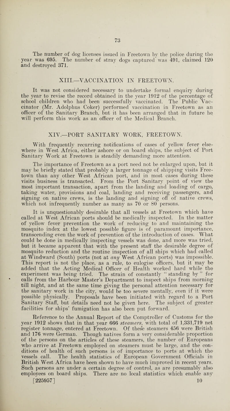 The number of dog licenses issued in Freetown by the police during the year was 695. The number of stray dogs captured was 491, claimed 120 and destroyed 371. XIII.—VACCINATION IN FREETOWN. It was not considered necessary to undertake formal enquiry during the year to revise the record obtained in the year 1912 of the percentage of school children who had been successfully vaccinated. The Public Vac¬ cinator (Mr. Adolphus Coker) performed vaccination in Freetown as an officer of the Sanitary Branch, but it has been arranged that in future he will perform this work as an officer of the Medical Branch. XIV.—PORT SANITARY WORK, FREETOWN. With frequently recurring notifications of cases of yellow fever else¬ where in West Africa, either ashore or on board ships, the subject of Port Sanitary Work at Freetown is steadily demanding more attention. The importance of Freetown as a port need not be enlarged upon, but it may be briefly stated that probably a larger tonnage of shipping visits Free¬ town than any other West African port, and in most cases during these visits business is transacted. From the Port Sanitary point of view the most important transaction, apart from the landing and loading of cargo, taking water, provisions and coal, landing and receiving passengers, and signing on native crews, is the landing and signing off of native crews, which not infrequently number as many as 70 or 80 persons. It is unquestionably desirable that all vessels at Freetown which have called at West African ports should be medically inspected. In the matter of yellow fever prevention the work of reducing to and maintaining the mosquito index at the lowest possible figure is of paramount importance, transcending even the work of prevention of the introduction of cases. What could be done in medically inspecting vessels was done, and more was tried, but it became apparent that with the present staff the desirable degree of mosquito reduction and the routine inspection of all ships which had called at Windward (South) ports (not at any West African ports) was impossible. This report is not the place, as a rule, to eulogise officers, but it may be added that the Acting Medical Officer of Health worked hard while the experiment was being tried. The strain of constantly “standing by” for calls from the Harbour Master’s Department to inspect ships from morning till night, and at the same time giving the personal attention necessary for the sanitary work in the city, would be too severe mentally, even if it were possible physically. Proposals have been initiated with regard to a Port Sanitary Staff, but details need not be given here. The subject of greater facilities for ships’ fumigation has also been put forward. Reference to the Annual Report of the Comptroller of Customs for the year 1912 shows that in that year 666 steamers, with total of 1,331,719 net register tonnage, entered at Freetown. Of these steamers 456 were British and 176 were German. Though natives form a very considerable proportion of the persons on the articles of these steamers, the number of Europeans who arrive at Freetown employed on steamers must be large, and the con¬ ditions of health of such persons is of importance to ports at which tho vessels call. The health statistics of European Government Officials in British West Africa have been shown to have much improved in recent years. Such persons are under a certain degree of control, as are presumably also employees on board ships. There are no local statistics which enable any [225957] 10