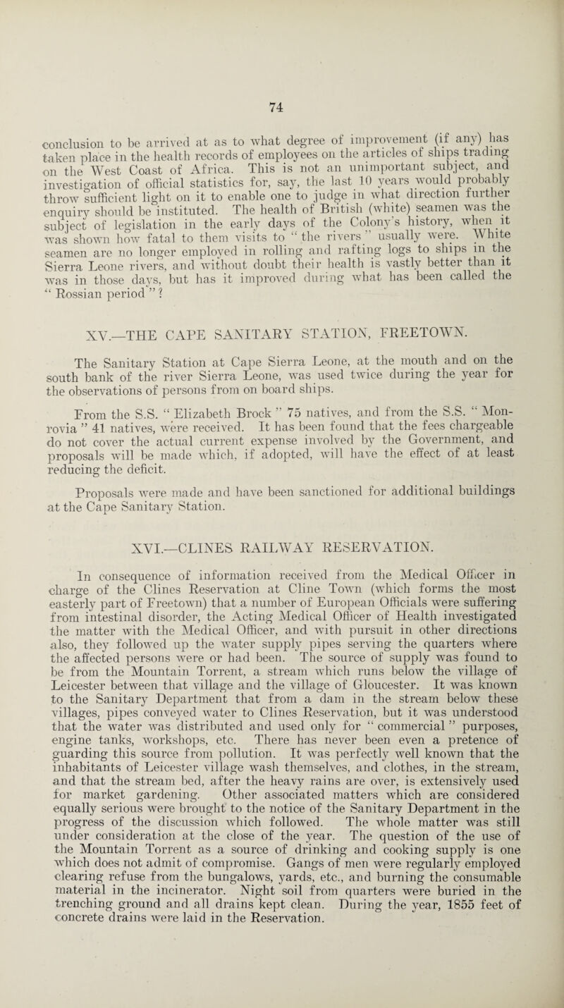 conclusion to be arrived at as to what degree of improvement (if any) has taken place in the health records of employees on the articles of ships trading on the West Coast of Africa. This is not an unimportant subject and investigation of official statistics for, say, the last 10 years would probably throw sufficient light on it to enable one to judge in what direction further enquiry should be instituted. The health of British (white) seamen was the subject of legislation in the early days of the Colony's history, when it was shown how fatal to them visits to “ the rivers usually were. White seamen are no longer employed in rolling and rafting logs to ships m the Sierra Leone rivers, and without doubt their health is vastly better than it was in those days, but has it improved during what has been called the “ Russian period ” ? XV.—THE CAPE SANITARY STATION, FREETOWN. The Sanitary Station at Cape Sierra Leone, at the mouth and on the south bank of the river Sierra Leone, was used twice during the year for the observations of persons from on board ships. From the S.S. “ Elizabeth Brock ” 75 natives, and from the S.S. “ Mon¬ rovia ” 41 natives, were received. It has been found that the fees chargeable do not cover the actual current expense involved by the Government, and proposals will be made which, if adopted, will have the effect of at least reducing the deficit. Proposals were made and have been sanctioned for additional buildings at the Cape Sanitary Station. XVI.—CLINES RAILWAY RESERVATION. In consequence of information received from the Medical Officer in charge of the Clines Reservation at Cline Town (which forms the most easterly part of Ereetown) that a number of European Officials were suffering from intestinal disorder, the Acting Medical Officer of Health investigated the matter with the Medical Officer, and with pursuit in other directions also, they followed up the water supply pipes serving the quarters where the affected persons were or had been. The source of supply was found to be from the Mountain Torrent, a stream which runs below the village of Leicester between that village and the village of Gloucester. It was known to the Sanitary Department that from a dam in the stream below these villages, pipes conveyed water to Clines Reservation, but it was understood that the water was distributed and used only for “ commercial ” purposes, engine tanks, workshops, etc. There has never been even a pretence of guarding this source from pollution. It was perfectly well known that the inhabitants of Leicester village wash themselves, and clothes, in the stream, and that the stream bed, after the heavy rains are over, is extensively used for market gardening. Other associated matters which are considered equally serious were brought to the notice of the Sanitary Department in the progress of the discussion which followed. The whole matter was still under consideration at the close of the year. The question of the use of the Mountain Torrent as a source of drinking and cooking supply is one which does not admit of compromise. Gangs of men were regularly employed clearing refuse from the bungalows, yards, etc., and burning the consumable material in the incinerator. Night soil from quarters were buried in the trenching ground and all drains kept clean. During the year, 1855 feet of concrete drains were laid in the Reservation.