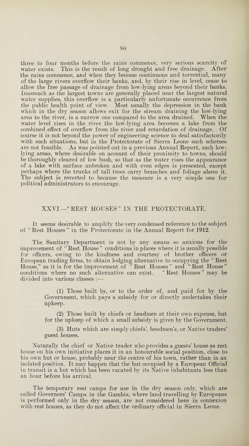 three to four months before the rains commence, very serious scarcity of water exists. This is the result of long drought and free drainage. After the rains commence, and when they become continuous and torrential, many of the large rivers overflow their banks, and, by their rise in level, cease to allow the free passage of drainage from low-lying areas beyond their banks. Inasmuch as the largest towns are generally placed near the largest natural water supplies, this overflow is a particularly unfortunate occurrence from the public health point of view. Most usually the depression in the bank which in the dry season allows exit for the stream draining the low-lying area to the river, is a narrow one compared to the area drained. When the water level rises in the river the low-lying area becomes a lake from the combined effect of overflow from the river and retardation of drainage. Of course it is not beyond the power of engineering science to deal satisfactorily with such situations, but in the Protectorate of Sierra Leone such schemes are not feasible. As was pointed out in a previous Annual Report, such low- lying areas, where desirable on account of their proximity to towns, should be thoroughly cleared of low bush, so that as the water rises the appearance of a lake with surface unbroken and with even edges is presented, except perhaps where the trunks of tall trees carry branches and foliage above it. The subject is reverted to because the measure is a very simple one for political administrators to encourage. XXVI.—“REST HOUSES” IX THE PROTECTORATE. It seems desirable to amplify the very condensed reference to the subject of “ Rest Houses ” in the Protectorate in the Annual Report for 1912. The Sanitary Department is not by any means so anxious for the improvement of “ Rest House ” conditions in places where it is usually possible for officers, owing to the kindness and courtesy of brother officers or European trading firms, to obtain lodging alternative to occupying the “Rest House,” as it is for the improvement of “ Rest Houses ” and “ Rest House ” conditions where no such alternative can exist. “ Rest Houses ” may be divided into various classes :— (1) Those built by, or to the order of, and paid for by the Government, which pays a subsidy for or directly undertakes their upkeep. (2) Those built by chiefs or headmen at their own expense, but for the upkeep of which a small subsidy is given by the Government. (3) Huts which are simply chiefs’, headmen’s, or Native traders’ guest houses. Naturally the chief or Native trader who provides a guests’ house as rest house on his own initiative places it in an honourable social position, close to his own hut or house, probably near the centre of his town, rather than in an isolated position. It may happen that the hut occupied by a European Official in transit is a hut which has been vacated by its Native inhabitants less than an hour before his arrival. The temporary rest camps for use in the dry season only, which are called Governors’ Camps in the Gambia, where land travelling by Europeans is performed only in the dry season, are not considered here in connexion with rest houses, as they do not affect the ordinary official in Sierra Leone.