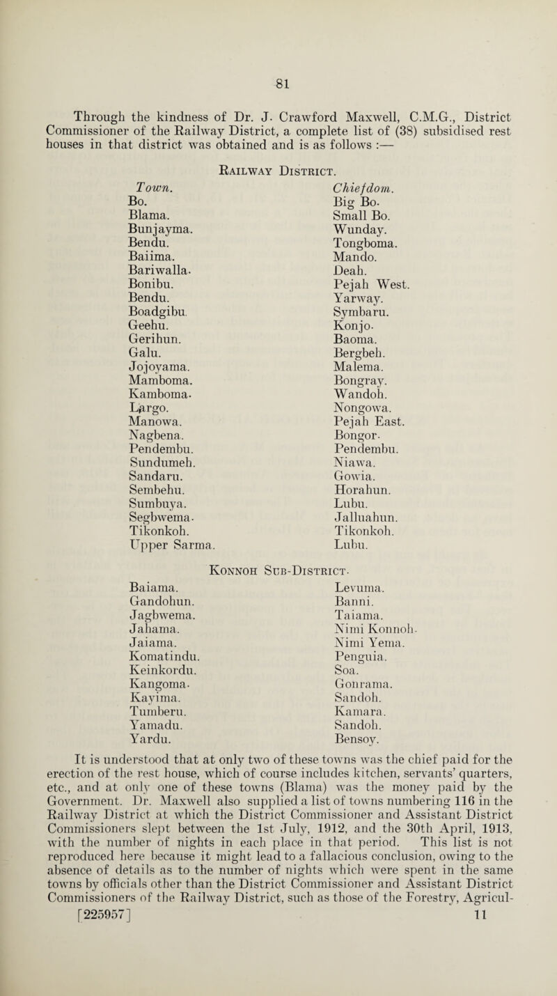 Through the kindness of Dr. J. Crawford Maxwell, C.M.G., District Commissioner of the Railway District, a complete list of (38) subsidised rest houses in that district was obtained and is as follows :— Railway District. Town. Chiefdom. Bo. Big Bo. Blama. Small Bo. Bunjayma. Wunday. Bendu. Tongboma. Baiima. Mando. Bariwalla. Deah. Bonibu. Pejah West. Bendu. Yarway. Boadgibu. Symbaru. Geehu. Konjo- Gerihun. Baoma. Galu. Bergbeh. Jojoyama. Malema. Mamboma. Bongray. Kamboma. Wandoh. L^rgo. Nongowa. Manowa, Pejah East. Nagbena. Bongor- Pendembu. Pendembu. Sundumeh. Niawa. Sandaru. Gowia. Sembehu. Horahun. Sumbuya. Lubu. Segbwema- Jalluahun. Tikonkoh. Tikonkoh. Upper Sarma. Lubu. Konnoh Sub-District- Baiama. Levuma. Gandohun. Banni. Jagbwema. Taiama. Ja harna. Nimi Konnoh- Jaiama. Nimi Yema. Komatindu. Penguia. Keinkordu. Soa. Kangoma- Gonrama. Kayima. Sandoh. Tumberu. Kamara. Yamadu. Sandoh. Yardu. Bensoy. It is understood that at only two of these towns was the chief paid for the erection of the rest house, which of course includes kitchen, servants’ quarters, etc., and at only one of these towns (Blama) was the money paid by the Government. Dr. Maxwell also supplied a list of towns numbering 116 in the Railway District at which the District Commissioner and Assistant District Commissioners slept between the 1st July, 1912, and the 30th April, 1913, with the number of nights in each place in that period. This list is not reproduced here because it might lead to a fallacious conclusion, owing to the absence of details as to the number of nights which were spent in the same towns by officials other than the District Commissioner and Assistant District Commissioners of the Railway District, such as those of the Forestry, Agricul- [225957] 11